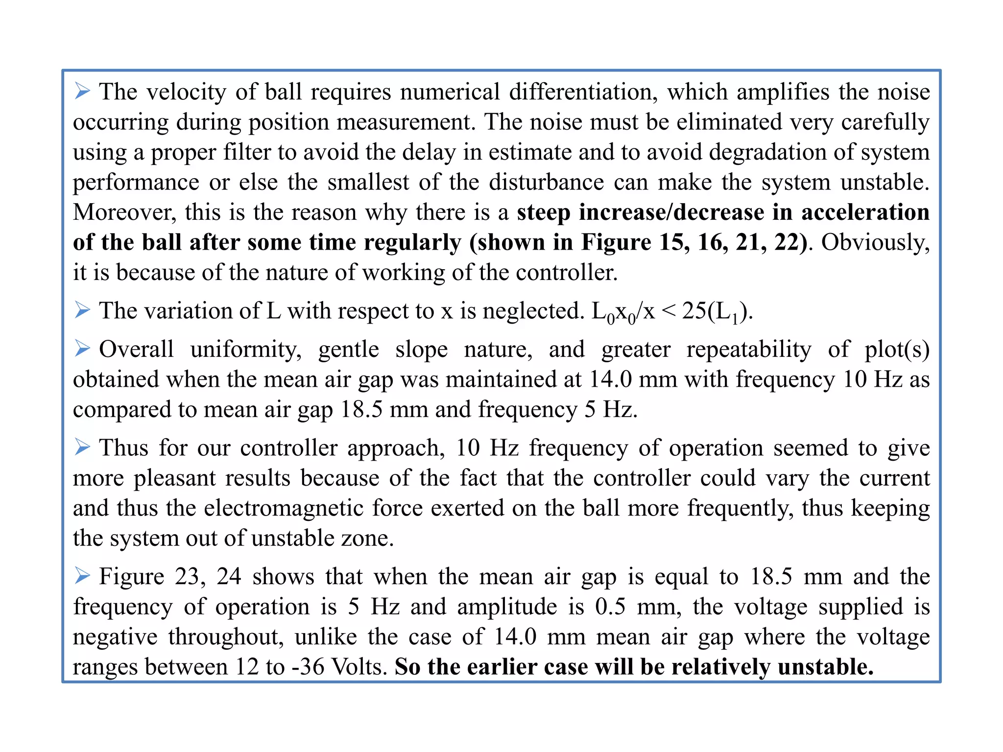  The velocity of ball requires numerical differentiation, which amplifies the noise
occurring during position measurement. The noise must be eliminated very carefully
using a proper filter to avoid the delay in estimate and to avoid degradation of system
performance or else the smallest of the disturbance can make the system unstable.
Moreover, this is the reason why there is a steep increase/decrease in acceleration
of the ball after some time regularly (shown in Figure 15, 16, 21, 22). Obviously,
it is because of the nature of working of the controller.
 The variation of L with respect to x is neglected. L0x0/x < 25(L1).
 Overall uniformity, gentle slope nature, and greater repeatability of plot(s)
obtained when the mean air gap was maintained at 14.0 mm with frequency 10 Hz as
compared to mean air gap 18.5 mm and frequency 5 Hz.
 Thus for our controller approach, 10 Hz frequency of operation seemed to give
more pleasant results because of the fact that the controller could vary the current
and thus the electromagnetic force exerted on the ball more frequently, thus keeping
the system out of unstable zone.
 Figure 23, 24 shows that when the mean air gap is equal to 18.5 mm and the
frequency of operation is 5 Hz and amplitude is 0.5 mm, the voltage supplied is
negative throughout, unlike the case of 14.0 mm mean air gap where the voltage
ranges between 12 to -36 Volts. So the earlier case will be relatively unstable.
 
