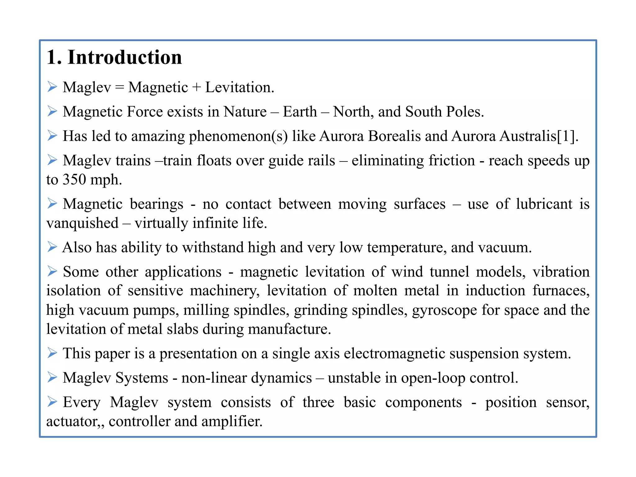 1. Introduction
 Maglev = Magnetic + Levitation.
 Magnetic Force exists in Nature – Earth – North, and South Poles.
 Has led to amazing phenomenon(s) like Aurora Borealis and Aurora Australis[1].
 Maglev trains –train floats over guide rails – eliminating friction - reach speeds up
to 350 mph.
 Magnetic bearings - no contact between moving surfaces – use of lubricant is
vanquished – virtually infinite life.
 Also has ability to withstand high and very low temperature, and vacuum.
 Some other applications - magnetic levitation of wind tunnel models, vibration
isolation of sensitive machinery, levitation of molten metal in induction furnaces,
high vacuum pumps, milling spindles, grinding spindles, gyroscope for space and the
levitation of metal slabs during manufacture.
 This paper is a presentation on a single axis electromagnetic suspension system.
 Maglev Systems - non-linear dynamics – unstable in open-loop control.
 Every Maglev system consists of three basic components - position sensor,
actuator,, controller and amplifier.
 