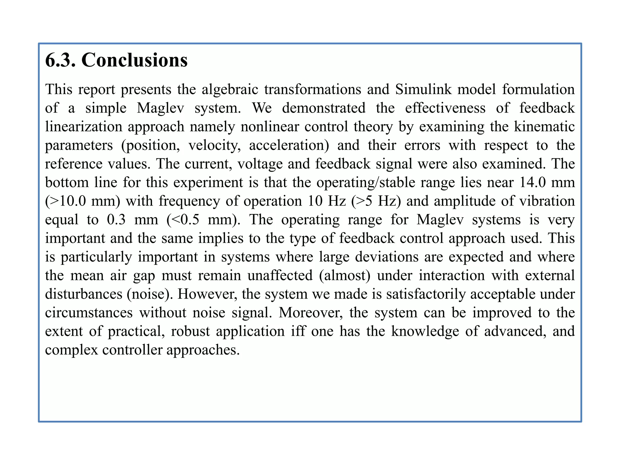 6.3. Conclusions
This report presents the algebraic transformations and Simulink model formulation
of a simple Maglev system. We demonstrated the effectiveness of feedback
linearization approach namely nonlinear control theory by examining the kinematic
parameters (position, velocity, acceleration) and their errors with respect to the
reference values. The current, voltage and feedback signal were also examined. The
bottom line for this experiment is that the operating/stable range lies near 14.0 mm
(>10.0 mm) with frequency of operation 10 Hz (>5 Hz) and amplitude of vibration
equal to 0.3 mm (<0.5 mm). The operating range for Maglev systems is very
important and the same implies to the type of feedback control approach used. This
is particularly important in systems where large deviations are expected and where
the mean air gap must remain unaffected (almost) under interaction with external
disturbances (noise). However, the system we made is satisfactorily acceptable under
circumstances without noise signal. Moreover, the system can be improved to the
extent of practical, robust application iff one has the knowledge of advanced, and
complex controller approaches.
 