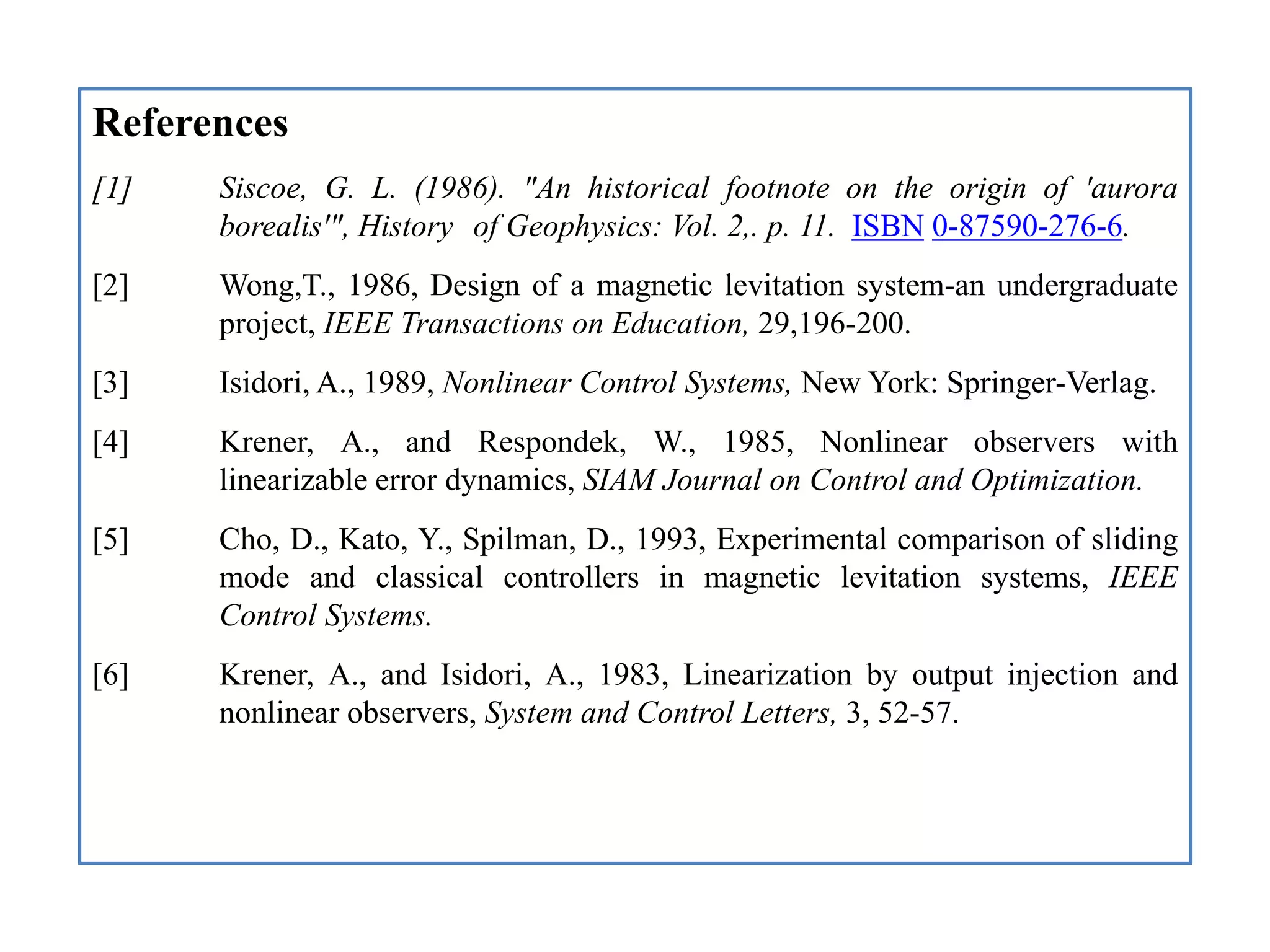 References
[1] Siscoe, G. L. (1986). "An historical footnote on the origin of 'aurora
borealis'", History of Geophysics: Vol. 2,. p. 11. ISBN 0-87590-276-6.
[2] Wong,T., 1986, Design of a magnetic levitation system-an undergraduate
project, IEEE Transactions on Education, 29,196-200.
[3] Isidori, A., 1989, Nonlinear Control Systems, New York: Springer-Verlag.
[4] Krener, A., and Respondek, W., 1985, Nonlinear observers with
linearizable error dynamics, SIAM Journal on Control and Optimization.
[5] Cho, D., Kato, Y., Spilman, D., 1993, Experimental comparison of sliding
mode and classical controllers in magnetic levitation systems, IEEE
Control Systems.
[6] Krener, A., and Isidori, A., 1983, Linearization by output injection and
nonlinear observers, System and Control Letters, 3, 52-57.
 