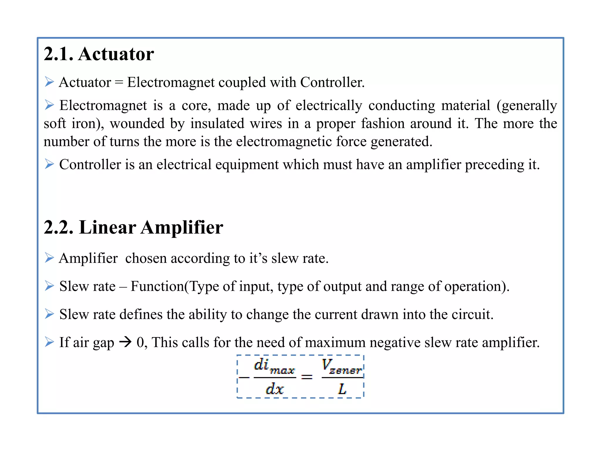 2.1. Actuator
 Actuator = Electromagnet coupled with Controller.
 Electromagnet is a core, made up of electrically conducting material (generally
soft iron), wounded by insulated wires in a proper fashion around it. The more the
number of turns the more is the electromagnetic force generated.
 Controller is an electrical equipment which must have an amplifier preceding it.
2.2. Linear Amplifier
 Amplifier chosen according to it’s slew rate.
 Slew rate – Function(Type of input, type of output and range of operation).
 Slew rate defines the ability to change the current drawn into the circuit.
 If air gap  0, This calls for the need of maximum negative slew rate amplifier.
 
