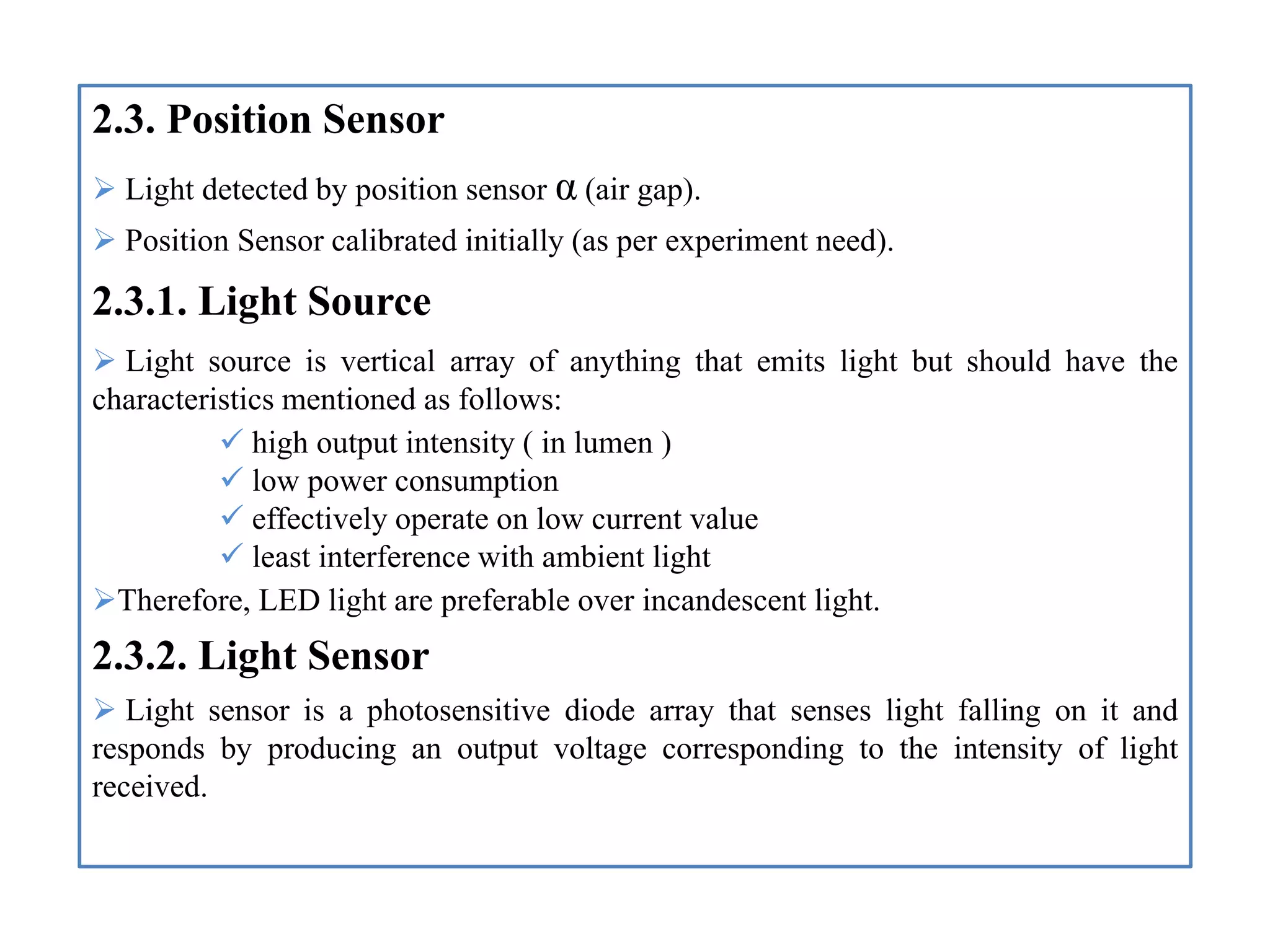 2.3. Position Sensor
 Light detected by position sensor α (air gap).
 Position Sensor calibrated initially (as per experiment need).
2.3.1. Light Source
 Light source is vertical array of anything that emits light but should have the
characteristics mentioned as follows:
 high output intensity ( in lumen )
 low power consumption
 effectively operate on low current value
 least interference with ambient light
Therefore, LED light are preferable over incandescent light.
2.3.2. Light Sensor
 Light sensor is a photosensitive diode array that senses light falling on it and
responds by producing an output voltage corresponding to the intensity of light
received.
 