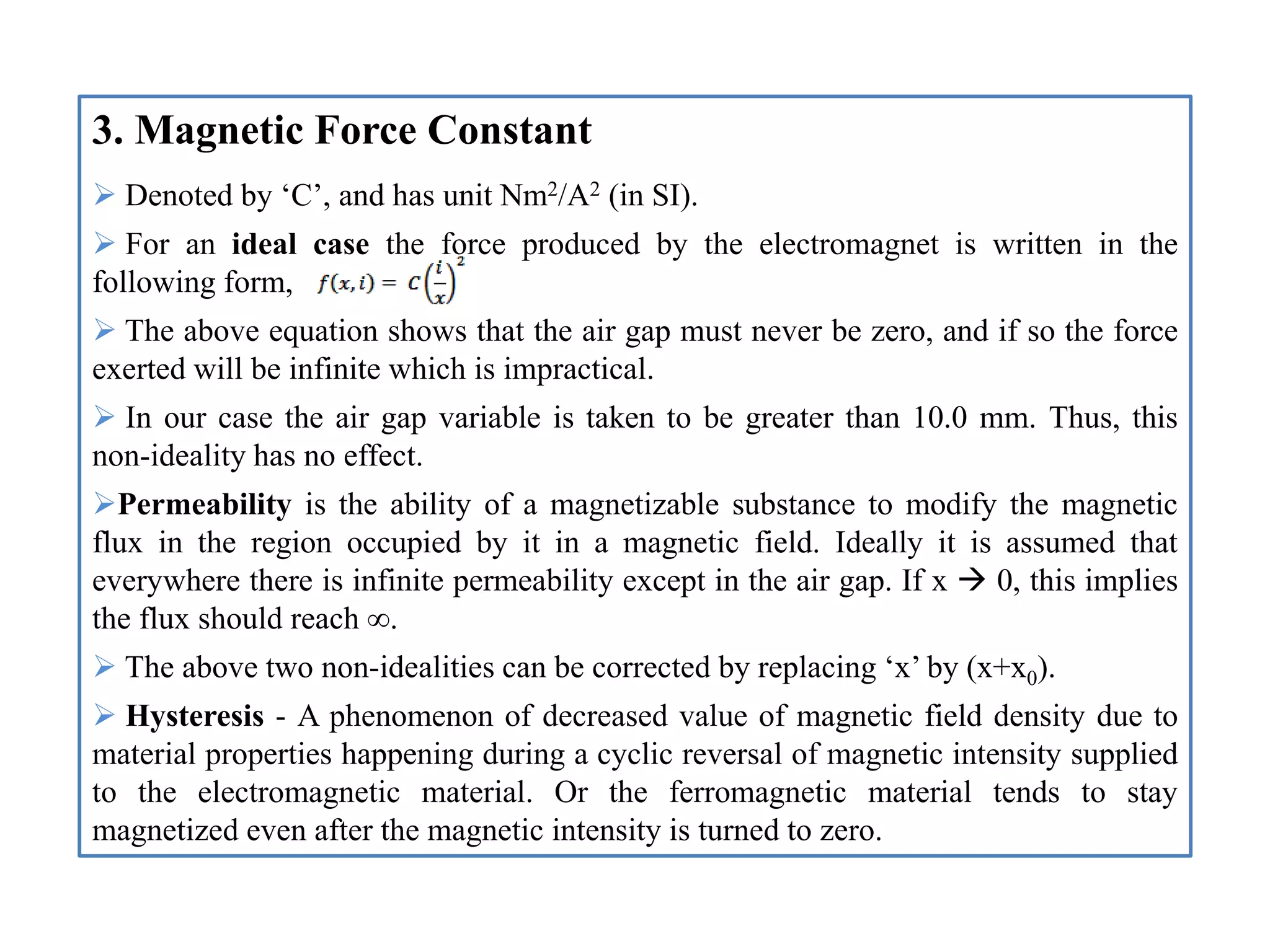 3. Magnetic Force Constant
 Denoted by ‘C’, and has unit Nm2/A2 (in SI).
 For an ideal case the force produced by the electromagnet is written in the
following form,
 The above equation shows that the air gap must never be zero, and if so the force
exerted will be infinite which is impractical.
 In our case the air gap variable is taken to be greater than 10.0 mm. Thus, this
non-ideality has no effect.
Permeability is the ability of a magnetizable substance to modify the magnetic
flux in the region occupied by it in a magnetic field. Ideally it is assumed that
everywhere there is infinite permeability except in the air gap. If x  0, this implies
the flux should reach ∞.
 The above two non-idealities can be corrected by replacing ‘x’ by (x+x0).
 Hysteresis - A phenomenon of decreased value of magnetic field density due to
material properties happening during a cyclic reversal of magnetic intensity supplied
to the electromagnetic material. Or the ferromagnetic material tends to stay
magnetized even after the magnetic intensity is turned to zero.
 