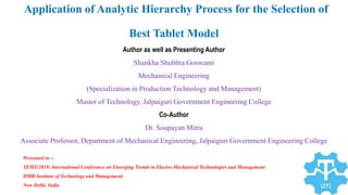 Application of Analytic Hierarchy Process for the Selection of
Best Tablet Model
Author as well as Presenting Author
Shankha Shubhra Goswami
Mechanical Engineering
(Specialization in Production Technology and Management)
Master of Technology, Jalpaiguri Government Engineering College
Co-Author
Dr. Soupayan Mitra
Associate Professor, Department of Mechanical Engineering, Jalpaiguri Government Engineering College
Presented in :-
TEMT-2019: International Conference on Emerging Trends in Electro-Mechanical Technologies and Management
HMR Institute of Technology and Management
New Delhi, India
 