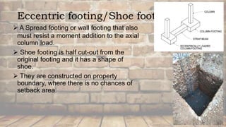 Eccentric footing/Shoe footing
 A Spread footing or wall footing that also
must resist a moment addition to the axial
column load.
 Shoe footing is half cut-out from the
original footing and it has a shape of
shoe.
 They are constructed on property
boundary, where there is no chances of
setback area.
 