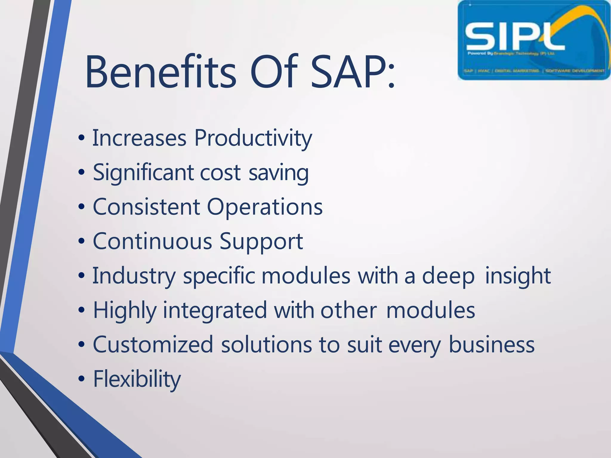 Benefits Of SAP:
• Increases Productivity
• Significant cost saving
• Consistent Operations
• Continuous Support
• Industry specific modules with a deep insight
• Highly integrated with other modules
• Customized solutions to suit every business
• Flexibility
 