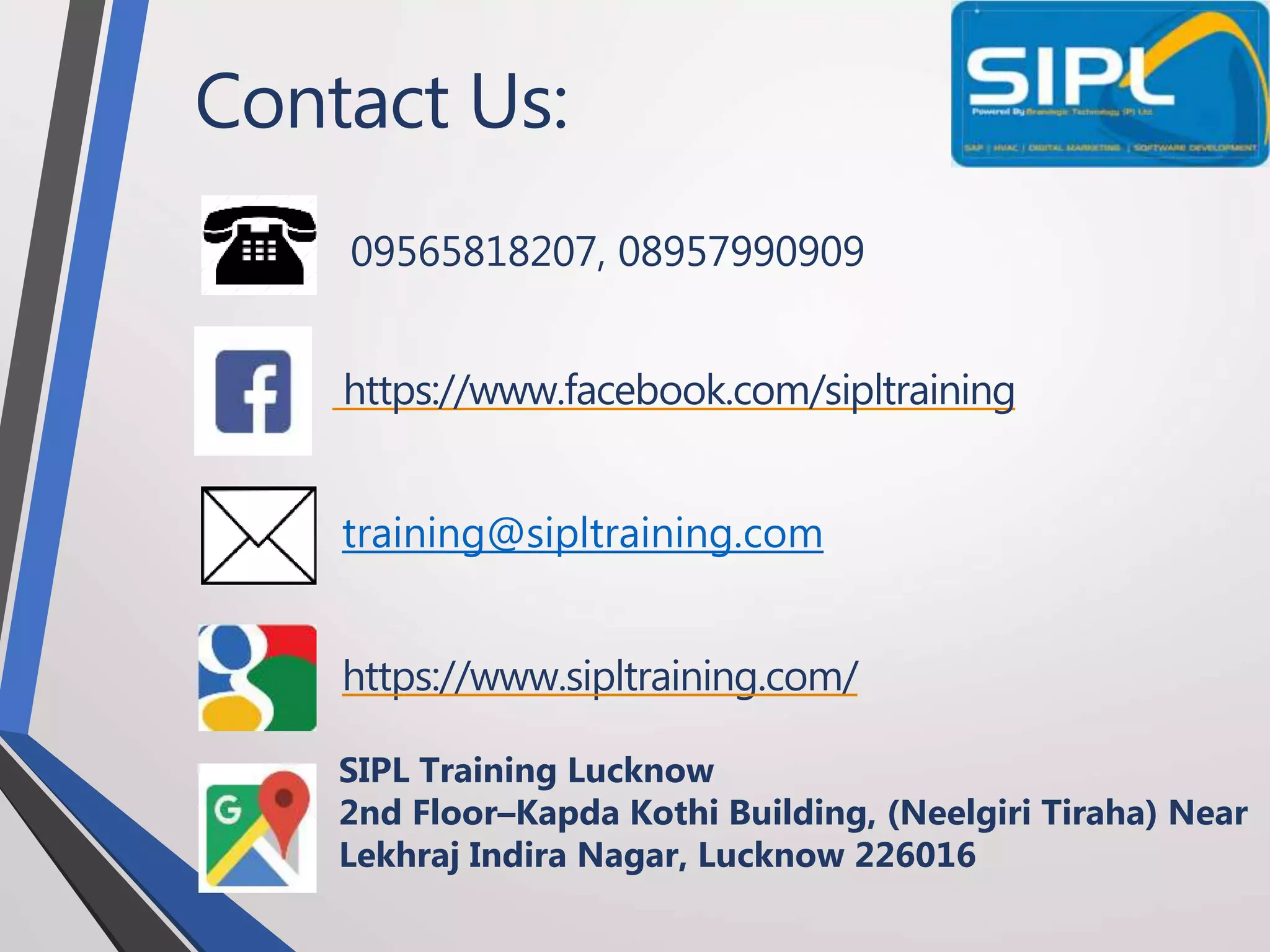 Contact Us:
09565818207, 08957990909
https://www.facebook.com/sipltraining
training@sipltraining.com
https://www.sipltraining.com/
SIPL Training Lucknow
2nd Floor–Kapda Kothi Building, (Neelgiri Tiraha) Near
Lekhraj Indira Nagar, Lucknow 226016
 