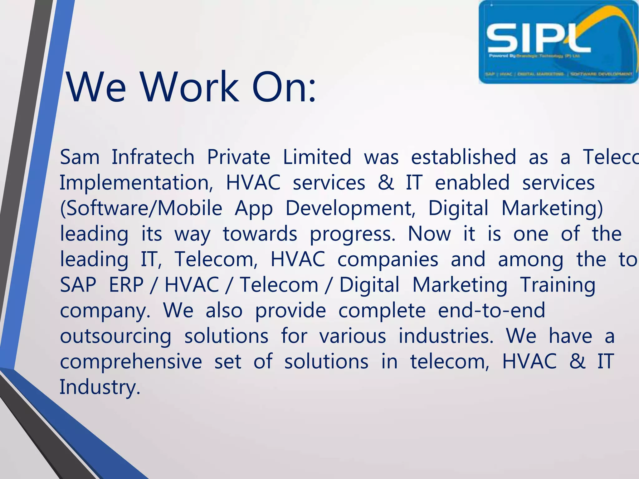 We Work On:
Sam Infratech Private Limited was established as a Teleco
Implementation, HVAC services & IT enabled services
(Software/Mobile App Development, Digital Marketing)
leading its way towards progress. Now it is one of the
leading IT, Telecom, HVAC companies and among the top
SAP ERP / HVAC / Telecom / Digital Marketing Training
company. We also provide complete end-to-end
outsourcing solutions for various industries. We have a
comprehensive set of solutions in telecom, HVAC & IT
Industry.
 