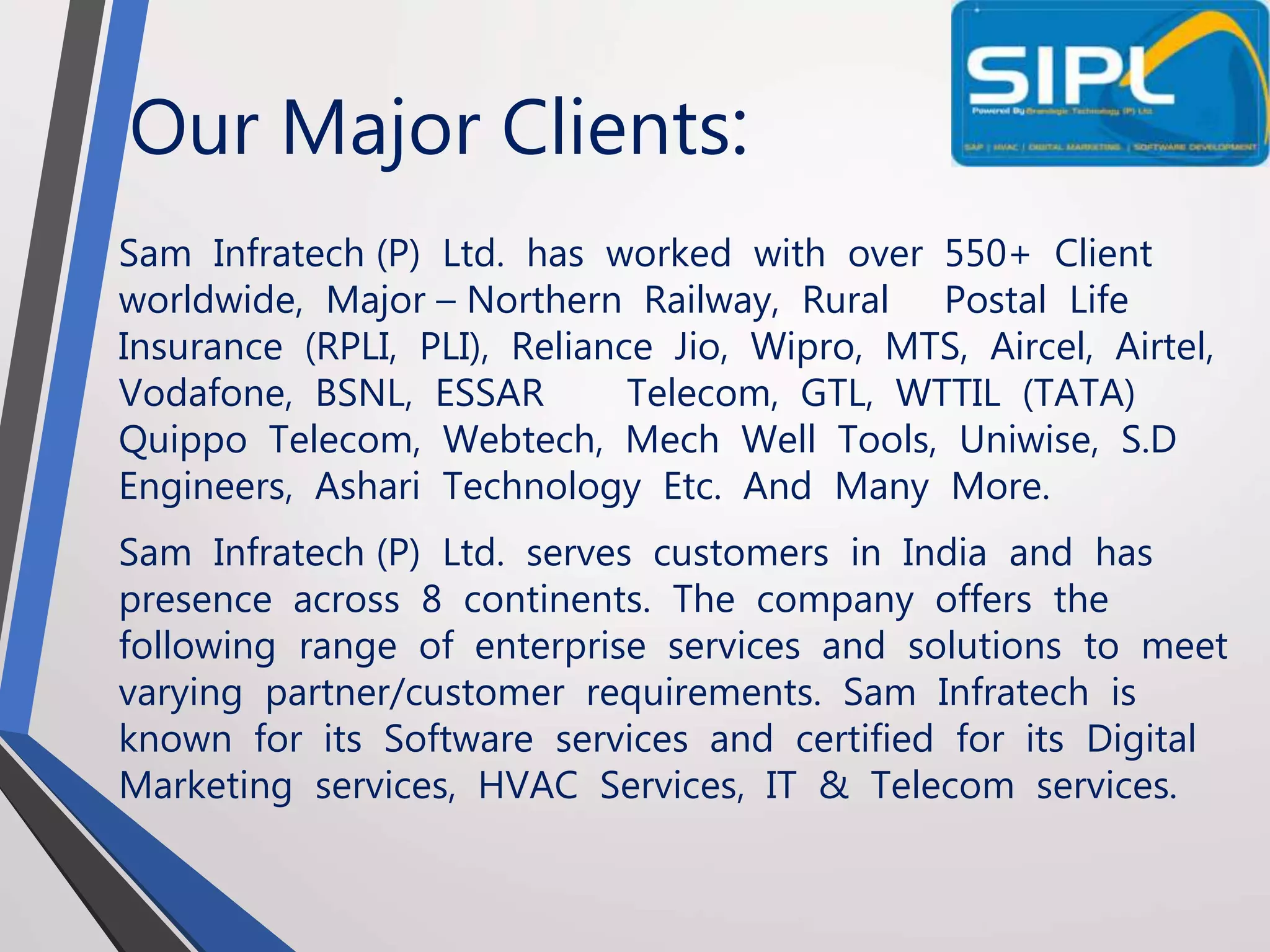 Our Major Clients:
Sam Infratech (P) Ltd. has worked with over 550+ Client
worldwide, Major – Northern Railway, Rural Postal Life
Insurance (RPLI, PLI), Reliance Jio, Wipro, MTS, Aircel, Airtel,
Vodafone, BSNL, ESSAR Telecom, GTL, WTTIL (TATA)
Quippo Telecom, Webtech, Mech Well Tools, Uniwise, S.D
Engineers, Ashari Technology Etc. And Many More.
Sam Infratech (P) Ltd. serves customers in India and has
presence across 8 continents. The company offers the
following range of enterprise services and solutions to meet
varying partner/customer requirements. Sam Infratech is
known for its Software services and certified for its Digital
Marketing services, HVAC Services, IT & Telecom services.
 