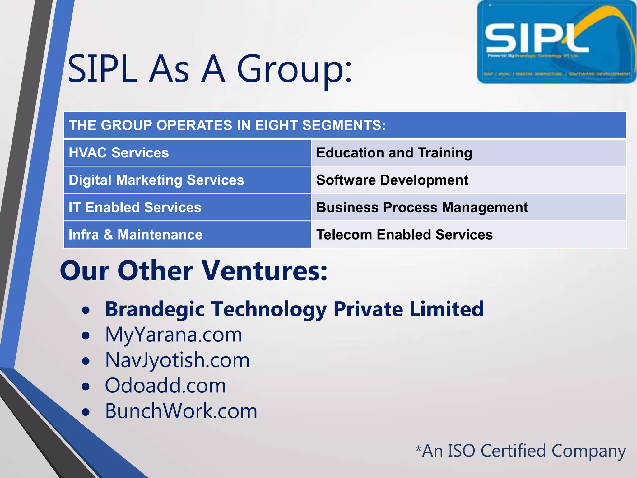 SIPL As A Group:
*An ISO Certified Company
THE GROUP OPERATES IN EIGHT SEGMENTS:
HVAC Services Education and Training
Digital Marketing Services Software Development
IT Enabled Services Business Process Management
Infra & Maintenance Telecom Enabled Services
Our Other Ventures:
 Brandegic Technology Private Limited
 MyYarana.com
 NavJyotish.com
 Odoadd.com
 BunchWork.com
 