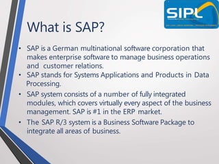 What is SAP?
• SAP is a German multinational software corporation that
makes enterprise software to manage business operations
and customer relations.
• SAP stands for Systems Applications and Products in Data
Processing.
• SAP system consists of a number of fully integrated
modules, which covers virtually every aspect of the business
management. SAP is #1 in the ERP market.
• The SAP R/3 system is a Business Software Package to
integrate all areas of business.
 