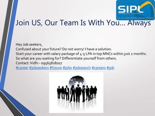 Join US, Our Team Is With You… Always
Hey Job seekers,
Confused about your future? Do not worry! I have a solution.
Start your career with salary package of 4-5 LPA in top MNCs within just 2 months.
So what are you waiting for? Differentiate yourself from others.
Contact:Vidhi - 09565818207
#career #jobseekers #future #jobs #jobsearch #careers #job
 