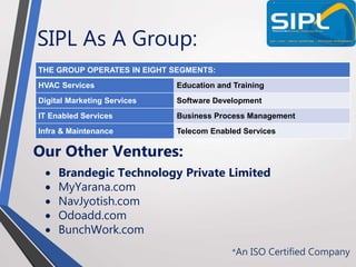 SIPL As A Group:
*An ISO Certified Company
THE GROUP OPERATES IN EIGHT SEGMENTS:
HVAC Services Education and Training
Digital Marketing Services Software Development
IT Enabled Services Business Process Management
Infra & Maintenance Telecom Enabled Services
Our Other Ventures:
 Brandegic Technology Private Limited
 MyYarana.com
 NavJyotish.com
 Odoadd.com
 BunchWork.com
 