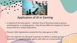 Application of AI in Gaming
o A majority of the video games —whether they’re featuring racing-car games,
shooting games, or strategy games – they all have different components that are
powered by AI or related applications.
o Physicist Willy Higinbotham created the first video game in 1958.
o The main objective of utilizing AI in gaming is to deliver a realistic gaming
experience for players to battle against each other on a virtual platform.
 