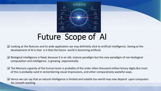Future Scope of AI
 Looking at the features and its wide application we may definitely stick to artificial intelligence. Seeing at the
development of AI is that is it that the future world is becoming artificial.
 Biological intelligence is fixed, because it is an old, mature paradigm but the new paradigm of non-biological
computation and intelligence is growing exponentially.
 The Memory capacity of the human brain is probably of the order often thousand million binary digits.But most
of this is probably used in remembering visual impressions, and other comparatively wasteful ways.
 Hence we can say that as natural intelligence is limited and volatile too world may now depend upon computers
for smooth working.
 