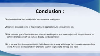 Conclusion :
 Till now we have discussed in brief about Artificial Intelligence.
 We have discussed some of its principles, its applications, its achievements etc.
 The ultimate goal of institutions and scientists working of AI is to solve majority of the problems or to
achieve the tasks which we humans directly can’t accomplish.
 It is for sure that development in this field of computer science will change the complete scenario of the
world. Now it is the responsibility of creamy layer of engineers to develop this field.
 