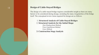 - Design of Cable-Stayed Bridges
The design of a cable-stayed bridge requires considerable insight as there are many
factors to be considered during design, including the many irregularities of the bridge
itself. The conceptual review items required for design are as follows:
1. Structural Analysis of Cable-Stayed Bridges
2. Structural Analysis for the Initial Shape
Zero Displacement Method
Force Equilibrium Method
Force Method
3. Construction Stage Analysis
13
 