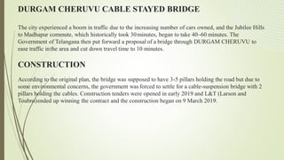DURGAM CHERUVU CABLE STAYED BRIDGE
The city experienced a boom in traffic due to the increasing number of cars owned, and the Jubilee Hills
to Madhapur commute, which historically took 30minutes, began to take 40–60 minutes. The
Government of Telangana then put forward a proposal of a bridge through DURGAM CHERUVU to
ease traffic inthe area and cut down travel time to 10 minutes.
CONSTRUCTION
According to the original plan, the bridge was supposed to have 3-5 pillars holding the road but due to
some environmental concerns, the government wasforced to settle for a cable-suspension bridge with 2
pillars holding the cables. Construction tenders were opened in early 2019 and L&T (Larson and
Toubro)ended up winning the contract and the construction began on 9 March 2019.
 
