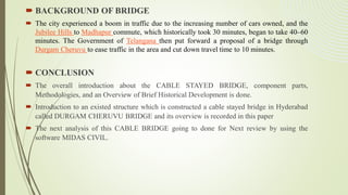  BACKGROUND OF BRIDGE
 The city experienced a boom in traffic due to the increasing number of cars owned, and the
Jubilee Hills to Madhapur commute, which historically took 30 minutes, began to take 40–60
minutes. The Government of Telangana then put forward a proposal of a bridge through
Durgam Cheruvu to ease traffic in the area and cut down travel time to 10 minutes.
 CONCLUSION
 The overall introduction about the CABLE STAYED BRIDGE, component parts,
Methodologies, and an Overview of Brief Historical Development is done.
 Introduction to an existed structure which is constructed a cable stayed bridge in Hyderabad
called DURGAM CHERUVU BRIDGE and its overview is recorded in this paper
 The next analysis of this CABLE BRIDGE going to done for Next review by using the
software MIDAS CIVIL.
 