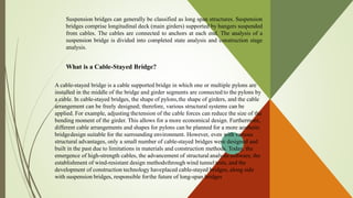Suspension bridges can generally be classified as long span structures. Suspension
bridges comprise longitudinal deck (main girders) supported by hangers suspended
from cables. The cables are connected to anchors at each end. The analysis of a
suspension bridge is divided into completed state analysis and construction stage
analysis.
What is a Cable-Stayed Bridge?
A cable-stayed bridge is a cable supported bridge in which one or multiple pylons are
installed in the middle of the bridge and girder segments are connected to the pylons by
a cable. In cable-stayed bridges, the shape of pylons,the shape of girders, and the cable
arrangement can be freely designed; therefore, various structural systems can be
applied. For example, adjusting thetension of the cable forces can reduce the size of the
bending moment of the girder. This allows for a more economical design. Furthermore,
different cable arrangements and shapes for pylons can be planned for a more aesthetic
bridgedesign suitable for the surrounding environment. However, even with various
structural advantages, only a small number of cable-stayed bridges were designed and
built in the past due to limitations in materials and construction methods. Today, the
emergence of high-strength cables, the advancement of structural analysis software, the
establishment of wind-resistant design methodsthrough wind tunnel tests, and the
development of construction technology haveplaced cable-stayed bridges, along side
with suspension bridges, responsible forthe future of long-span bridges
 