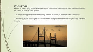 PYLON/TOWER
Pylons, or towers, play the role of supporting the cables and transferring the loads transmitted through
the cables all the way to the ground.
The shape of thepylons/towers can be freely planned according to the shape of the cable stays.
Additionally, pylonsare designed in various shapes to emphasize aesthetics while providing structural
integrity.
6
 