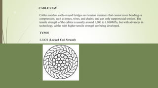 CABLE STAY
Cables used on cable-stayed bridges are tension members that cannot resist bending or
compression, such as ropes, wires, and chains, and can only supportaxial tension. The
tensile strength of the cables is usually around 1,600 to 1,860MPa, but with advances in
technology, cables with higher tensile strength are being developed.
TYPES
1. LCS (Locked Coil Strand)
9
 