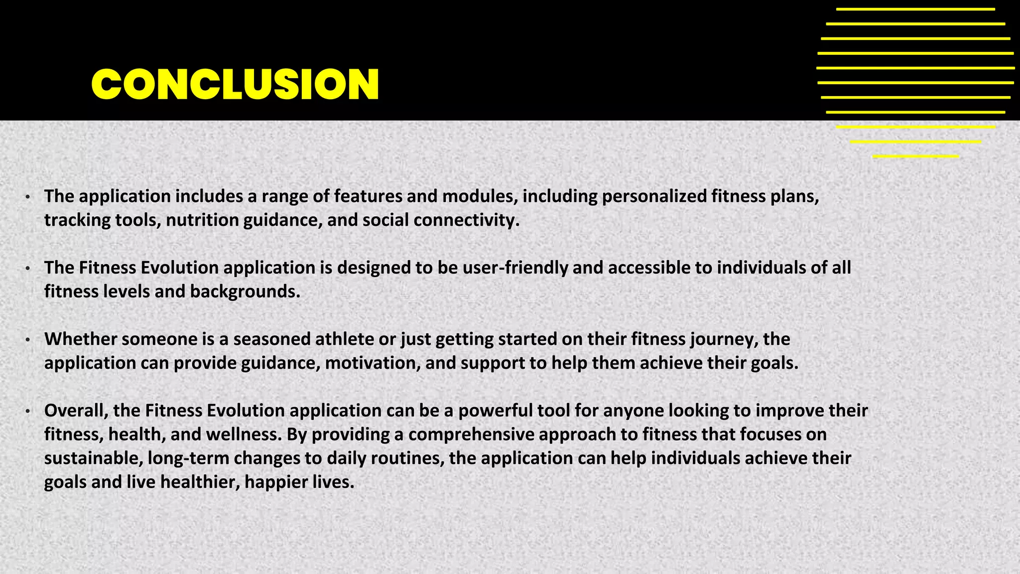 CONCLUSION
• The application includes a range of features and modules, including personalized fitness plans,
tracking tools, nutrition guidance, and social connectivity.
• The Fitness Evolution application is designed to be user-friendly and accessible to individuals of all
fitness levels and backgrounds.
• Whether someone is a seasoned athlete or just getting started on their fitness journey, the
application can provide guidance, motivation, and support to help them achieve their goals.
• Overall, the Fitness Evolution application can be a powerful tool for anyone looking to improve their
fitness, health, and wellness. By providing a comprehensive approach to fitness that focuses on
sustainable, long-term changes to daily routines, the application can help individuals achieve their
goals and live healthier, happier lives.
 