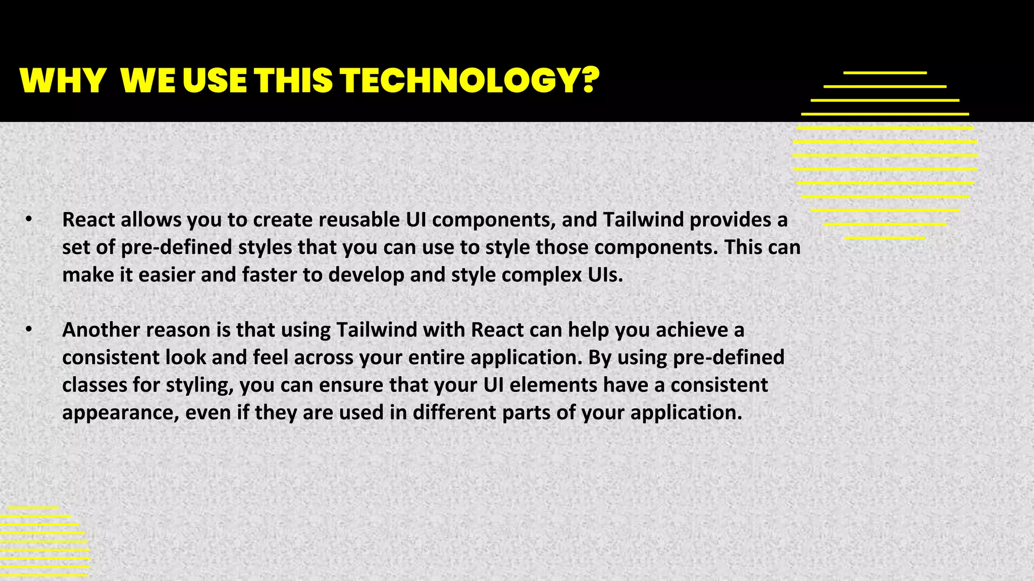 WHY WE USE THIS TECHNOLOGY?
• React allows you to create reusable UI components, and Tailwind provides a
set of pre-defined styles that you can use to style those components. This can
make it easier and faster to develop and style complex UIs.
• Another reason is that using Tailwind with React can help you achieve a
consistent look and feel across your entire application. By using pre-defined
classes for styling, you can ensure that your UI elements have a consistent
appearance, even if they are used in different parts of your application.
 
