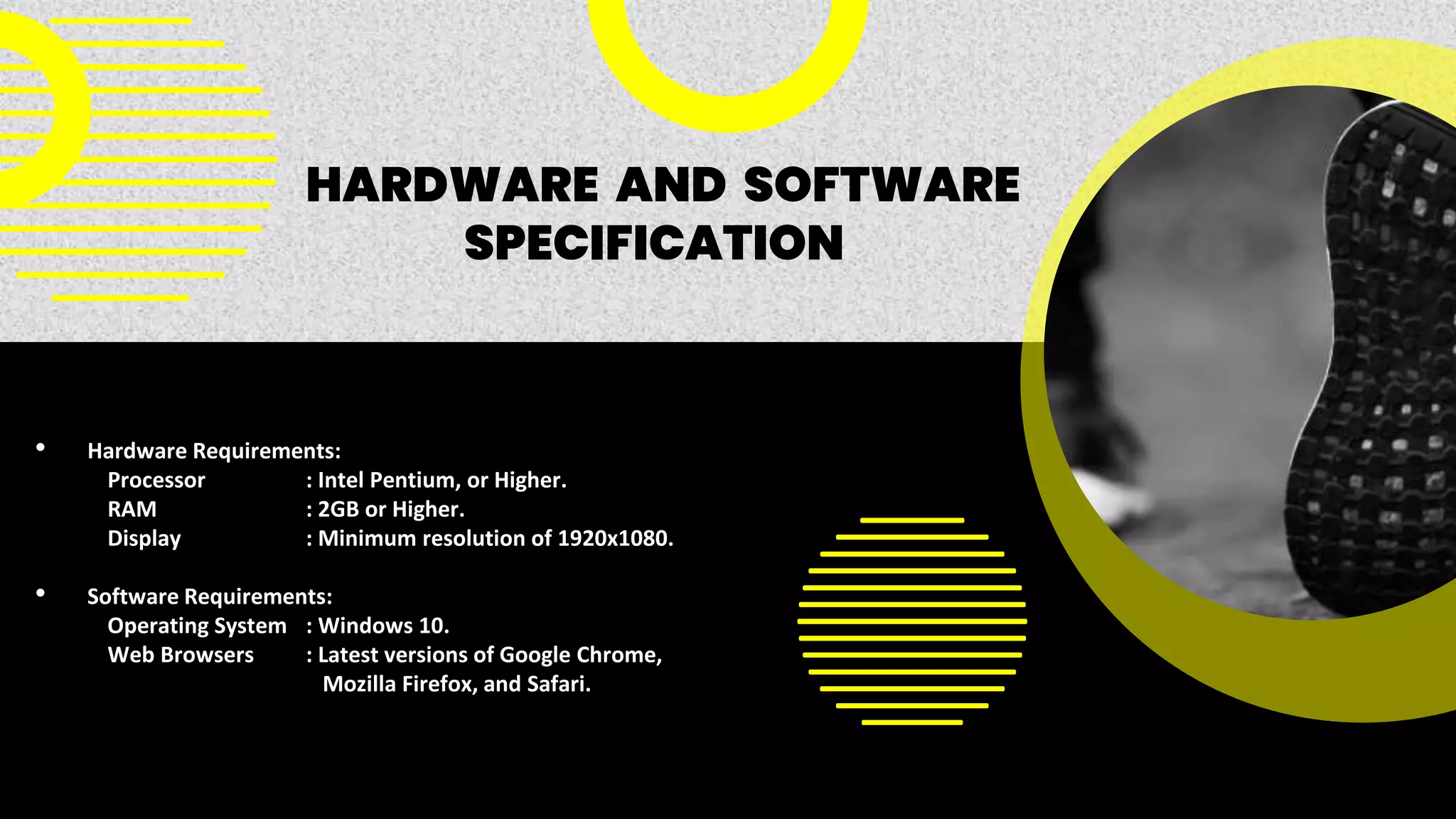 • Hardware Requirements:
Processor : Intel Pentium, or Higher.
RAM : 2GB or Higher.
Display : Minimum resolution of 1920x1080.
• Software Requirements:
Operating System : Windows 10.
Web Browsers : Latest versions of Google Chrome,
Mozilla Firefox, and Safari.
HARDWARE AND SOFTWARE
SPECIFICATION
 