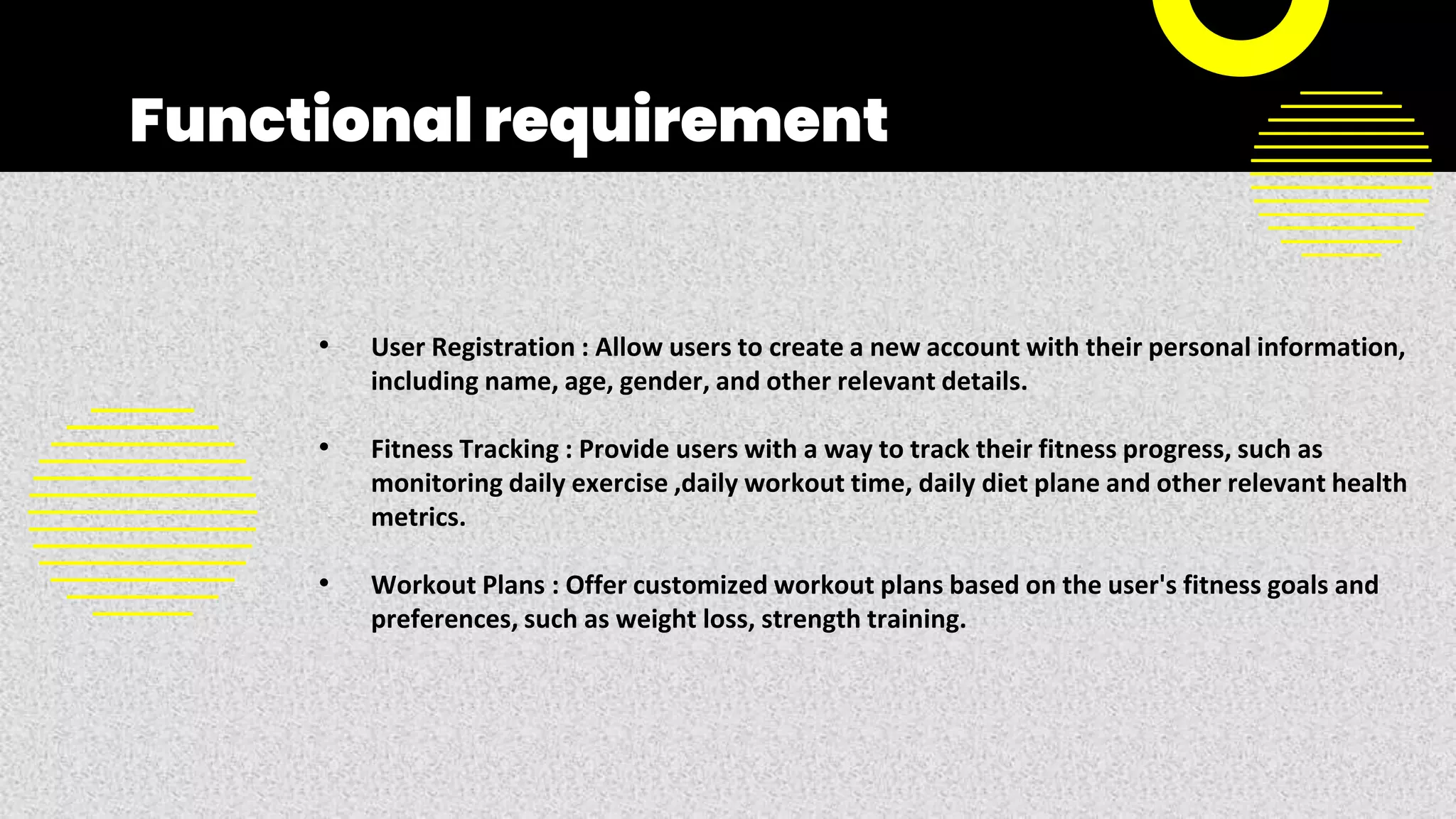 Functional requirement
• User Registration : Allow users to create a new account with their personal information,
including name, age, gender, and other relevant details.
• Fitness Tracking : Provide users with a way to track their fitness progress, such as
monitoring daily exercise ,daily workout time, daily diet plane and other relevant health
metrics.
• Workout Plans : Offer customized workout plans based on the user's fitness goals and
preferences, such as weight loss, strength training.
 