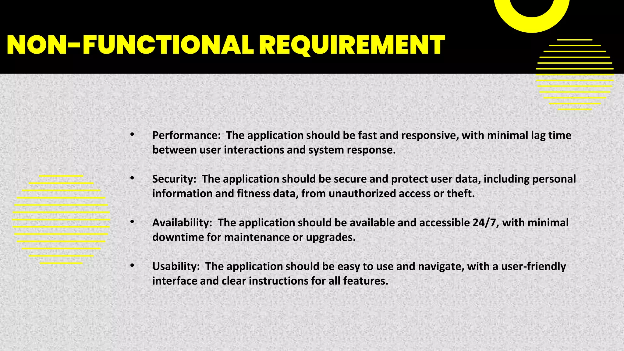NON-FUNCTIONAL REQUIREMENT
• Performance: The application should be fast and responsive, with minimal lag time
between user interactions and system response.
• Security: The application should be secure and protect user data, including personal
information and fitness data, from unauthorized access or theft.
• Availability: The application should be available and accessible 24/7, with minimal
downtime for maintenance or upgrades.
• Usability: The application should be easy to use and navigate, with a user-friendly
interface and clear instructions for all features.
 