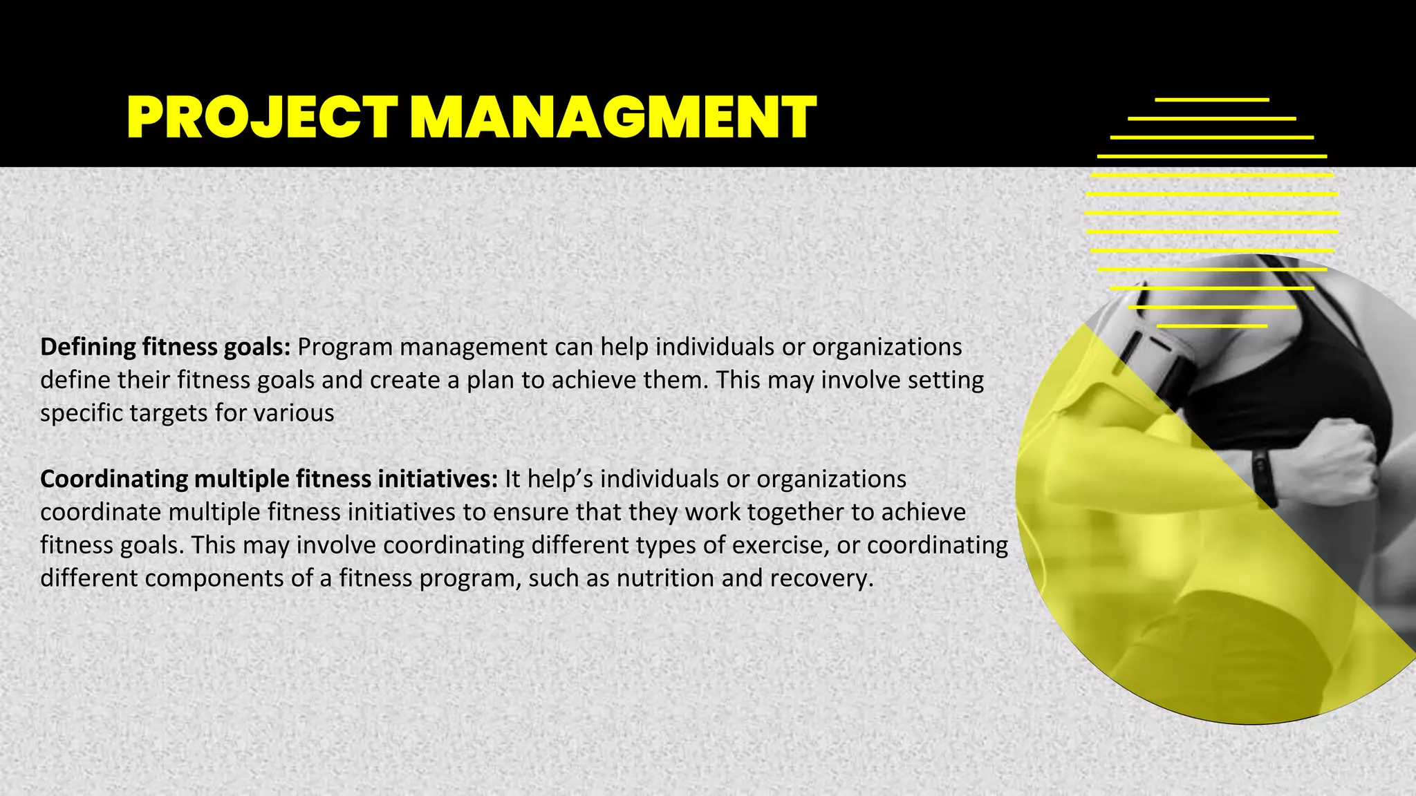 PROJECT MANAGMENT
Defining fitness goals: Program management can help individuals or organizations
define their fitness goals and create a plan to achieve them. This may involve setting
specific targets for various
Coordinating multiple fitness initiatives: It help’s individuals or organizations
coordinate multiple fitness initiatives to ensure that they work together to achieve
fitness goals. This may involve coordinating different types of exercise, or coordinating
different components of a fitness program, such as nutrition and recovery.
 