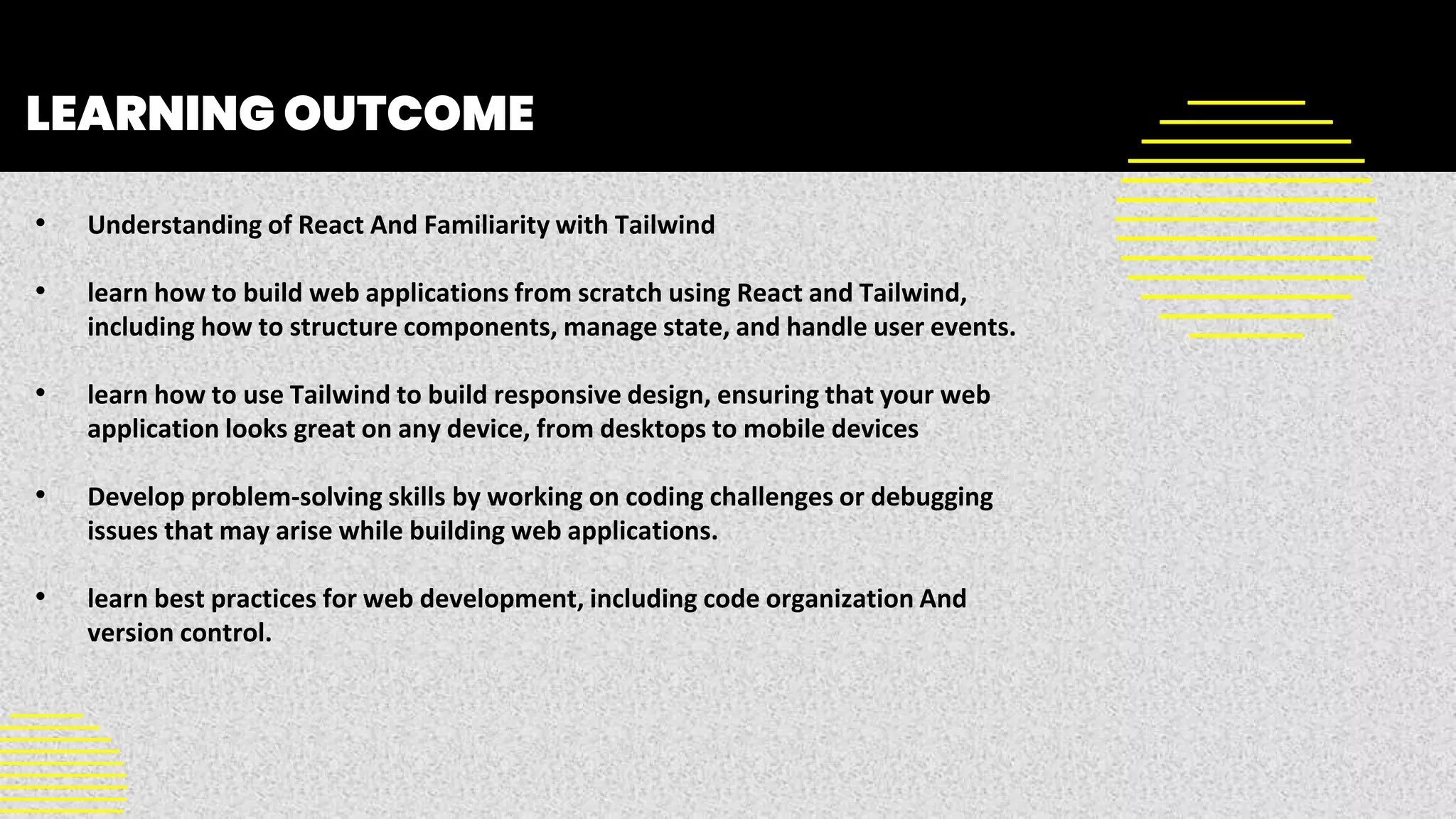 LEARNING OUTCOME
• Understanding of React And Familiarity with Tailwind
• learn how to build web applications from scratch using React and Tailwind,
including how to structure components, manage state, and handle user events.
• learn how to use Tailwind to build responsive design, ensuring that your web
application looks great on any device, from desktops to mobile devices
• Develop problem-solving skills by working on coding challenges or debugging
issues that may arise while building web applications.
• learn best practices for web development, including code organization And
version control.
 