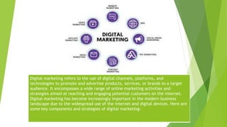Digital marketing refers to the use of digital channels, platforms, and
technologies to promote and advertise products, services, or brands to a target
audience. It encompasses a wide range of online marketing activities and
strategies aimed at reaching and engaging potential customers on the internet.
Digital marketing has become increasingly important in the modern business
landscape due to the widespread use of the internet and digital devices. Here are
some key components and strategies of digital marketing:
 