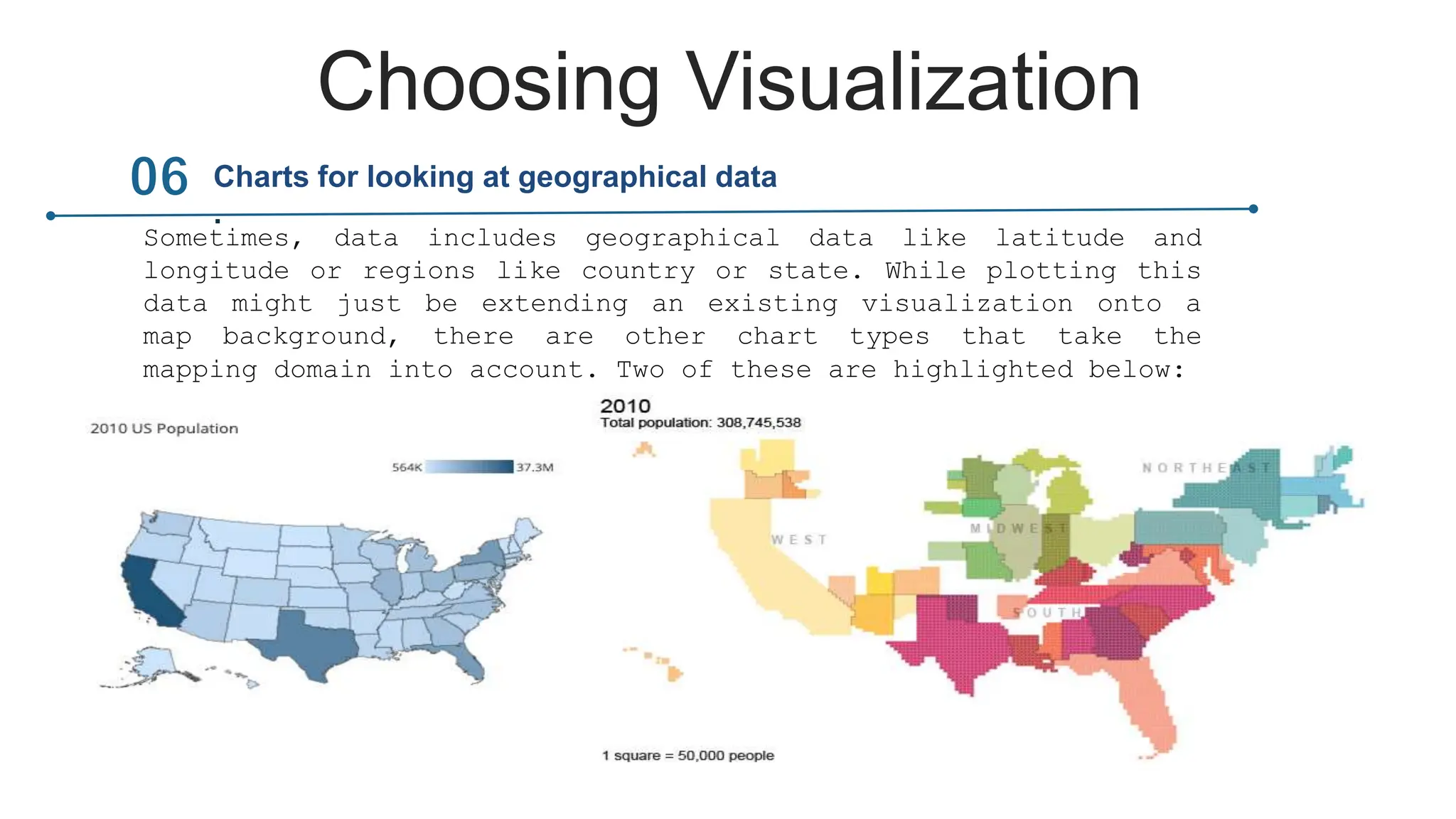 Choosing Visualization
Sometimes, data includes geographical data like latitude and
longitude or regions like country or state. While plotting this
data might just be extending an existing visualization onto a
map background, there are other chart types that take the
mapping domain into account. Two of these are highlighted below:
Charts for looking at geographical data
.
 