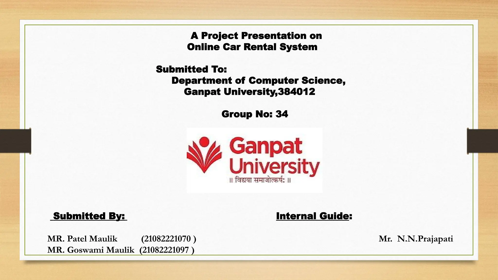 A Project Presentation on
Online Car Rental System
Submitted To:
Department of Computer Science,
Ganpat University,384012
Group No: 34
Submitted By: Internal Guide:
MR. Patel Maulik (21082221070 ) Mr. N.N.Prajapati
MR. Goswami Maulik (21082221097 )
 
