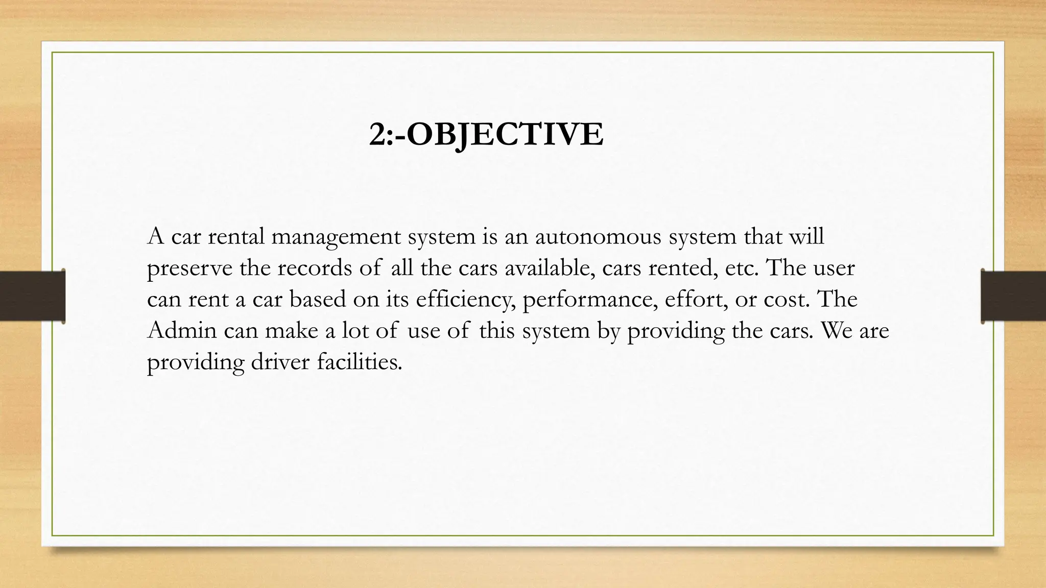 2:-OBJECTIVE
A car rental management system is an autonomous system that will
preserve the records of all the cars available, cars rented, etc. The user
can rent a car based on its efficiency, performance, effort, or cost. The
Admin can make a lot of use of this system by providing the cars. We are
providing driver facilities.
 