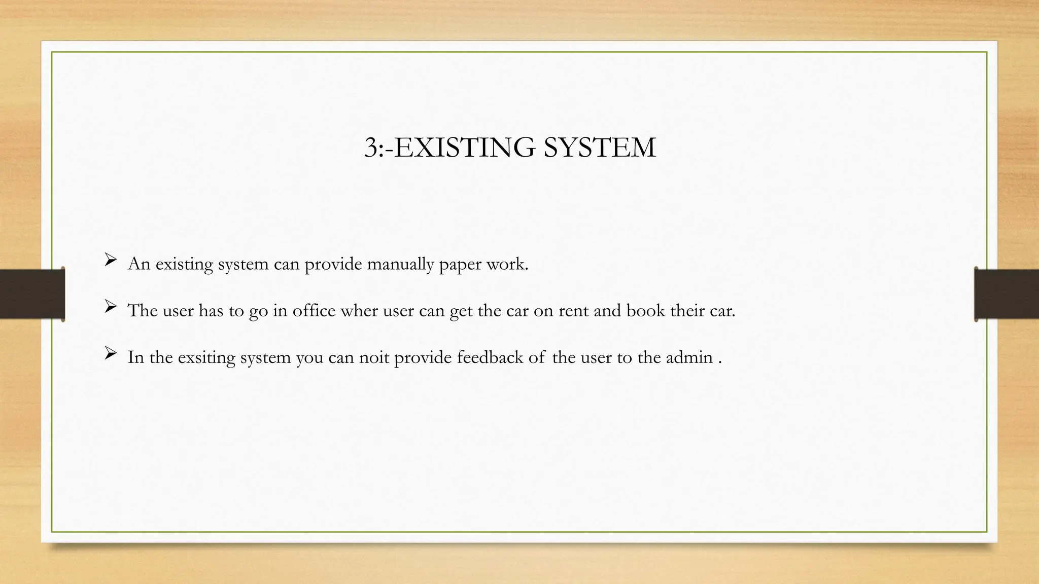 3:-EXISTING SYSTEM
 An existing system can provide manually paper work.
 The user has to go in office wher user can get the car on rent and book their car.
 In the exsiting system you can noit provide feedback of the user to the admin .
 