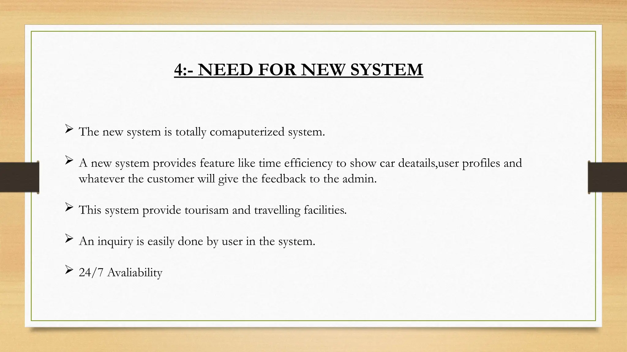 4:- NEED FOR NEW SYSTEM
 The new system is totally comaputerized system.
 A new system provides feature like time efficiency to show car deatails,user profiles and
whatever the customer will give the feedback to the admin.
 This system provide tourisam and travelling facilities.
 An inquiry is easily done by user in the system.
 24/7 Avaliability
 