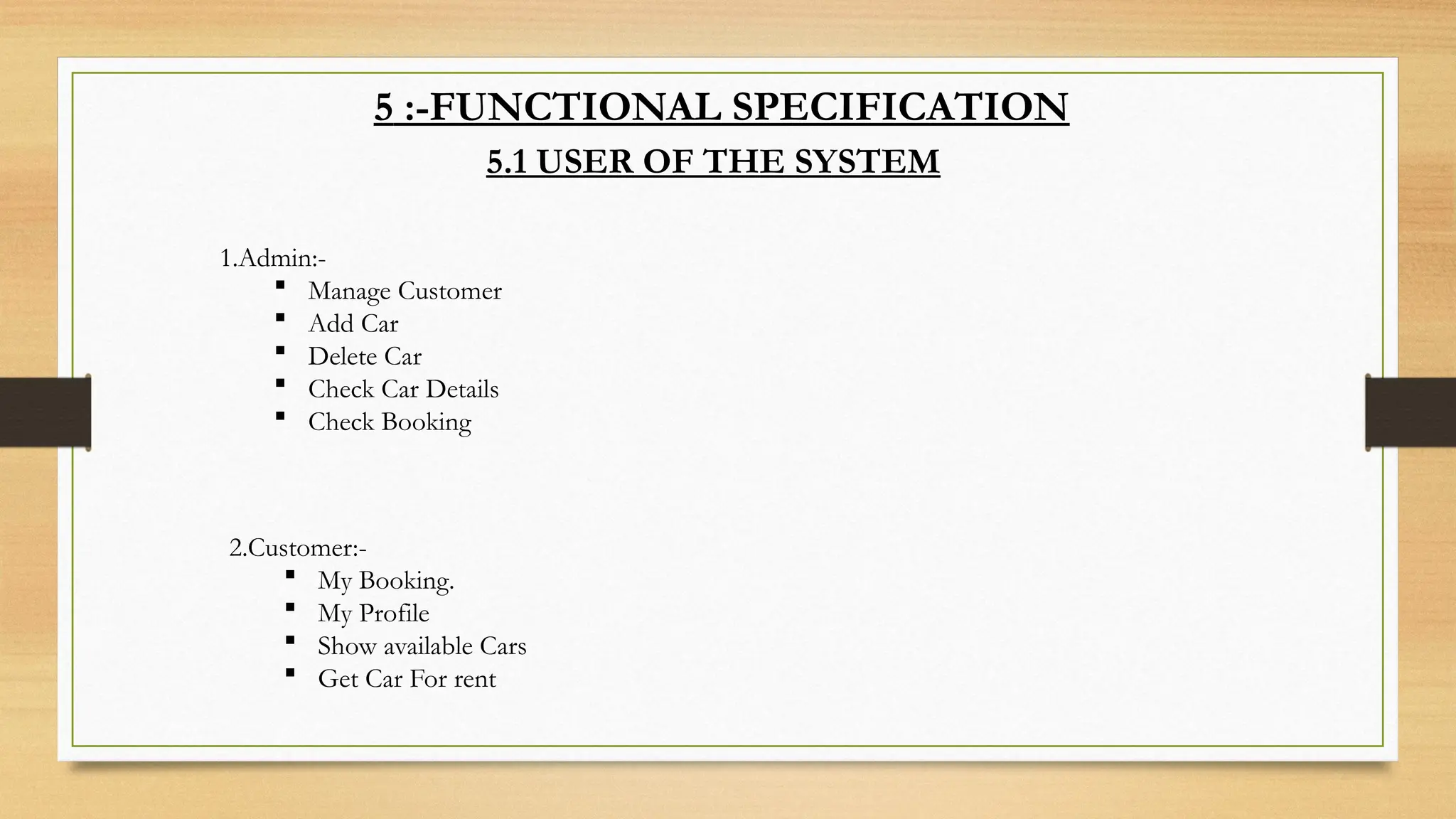 5 :-FUNCTIONAL SPECIFICATION
5.1 USER OF THE SYSTEM
1.Admin:-
 Manage Customer
 Add Car
 Delete Car
 Check Car Details
 Check Booking
2.Customer:-
 My Booking.
 My Profile
 Show available Cars
 Get Car For rent
 