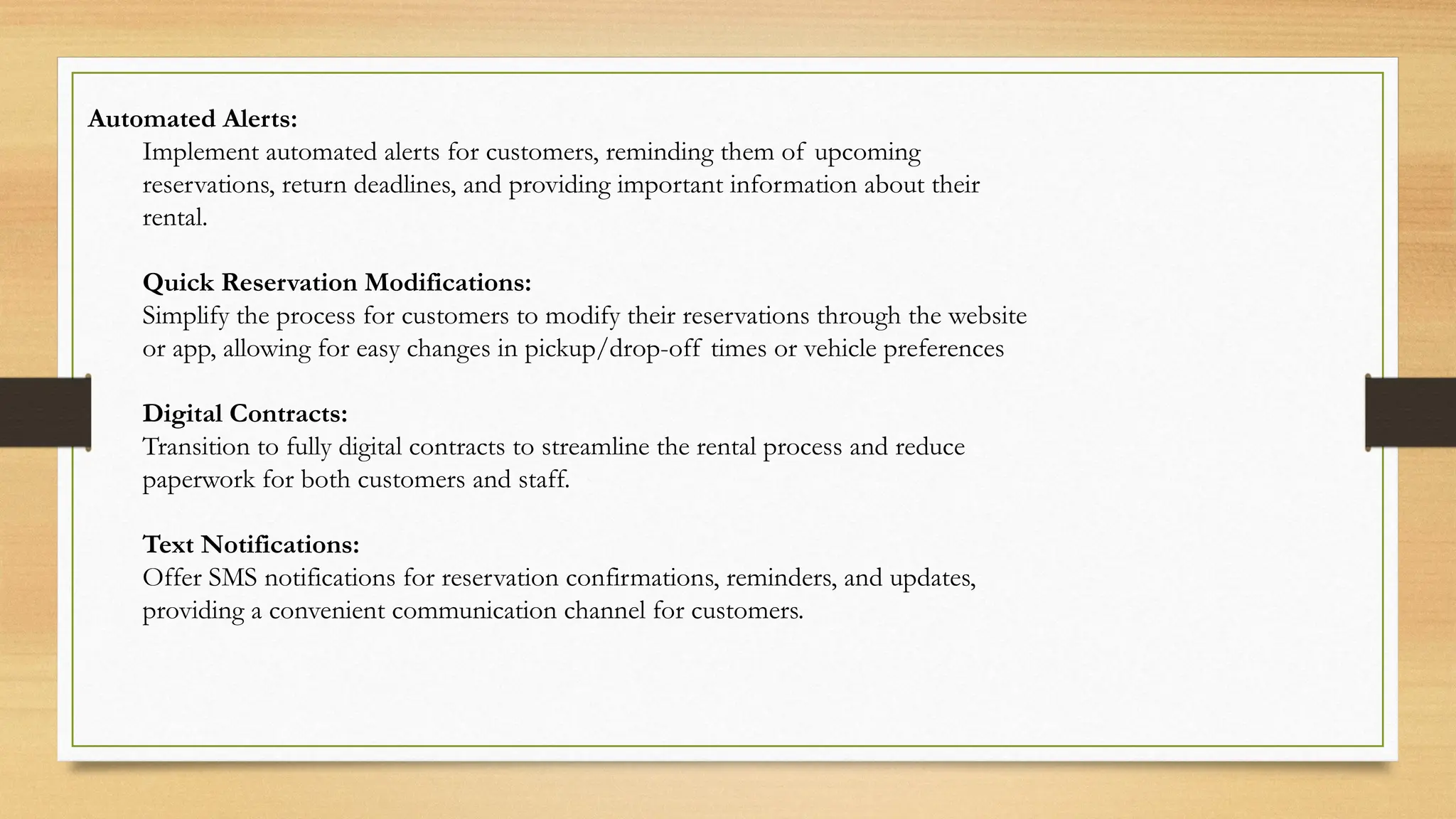 Automated Alerts:
Implement automated alerts for customers, reminding them of upcoming
reservations, return deadlines, and providing important information about their
rental.
Quick Reservation Modifications:
Simplify the process for customers to modify their reservations through the website
or app, allowing for easy changes in pickup/drop-off times or vehicle preferences
Digital Contracts:
Transition to fully digital contracts to streamline the rental process and reduce
paperwork for both customers and staff.
Text Notifications:
Offer SMS notifications for reservation confirmations, reminders, and updates,
providing a convenient communication channel for customers.
 
