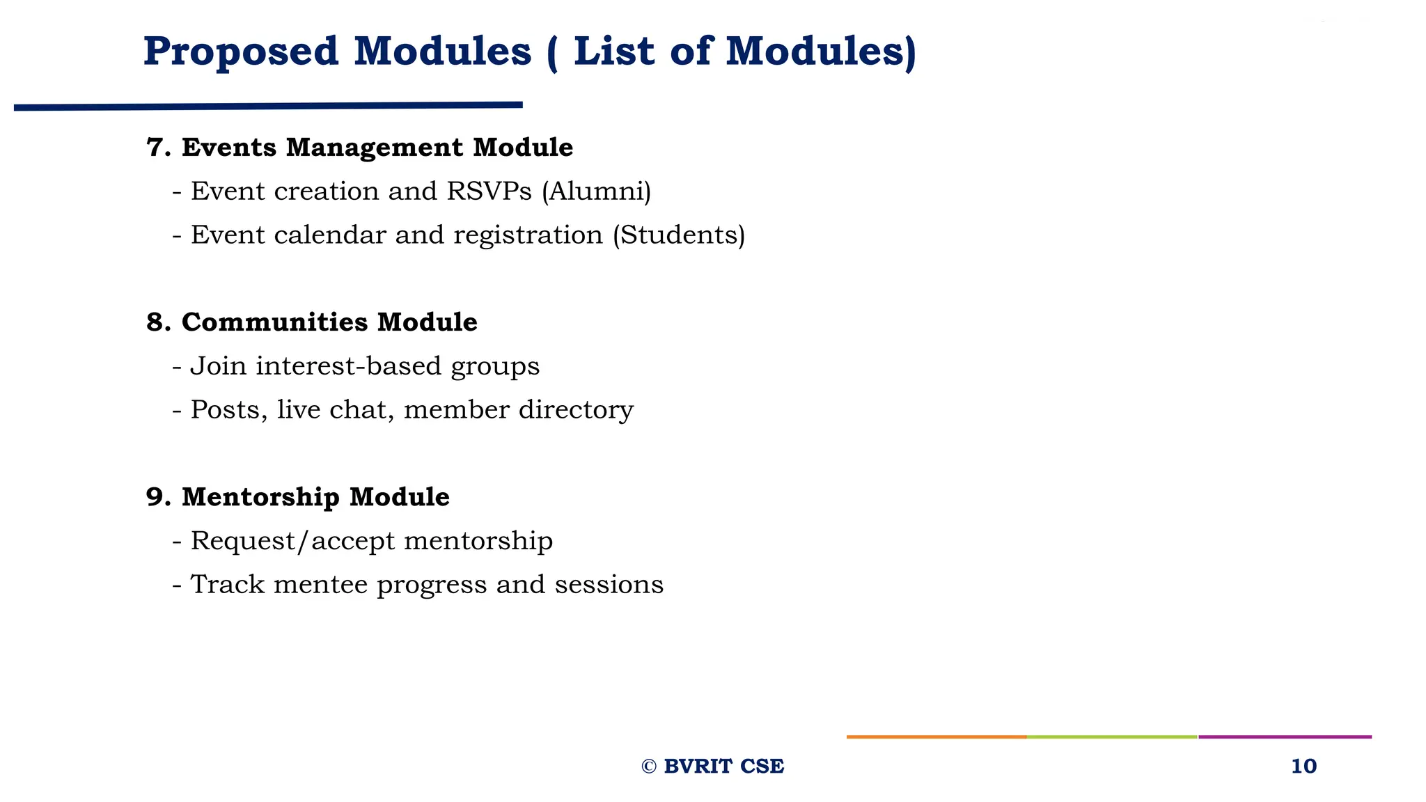 Proposed Modules ( List of Modules)
7. Events Management Module
- Event creation and RSVPs (Alumni)
- Event calendar and registration (Students)
8. Communities Module
- Join interest-based groups
- Posts, live chat, member directory
9. Mentorship Module
- Request/accept mentorship
- Track mentee progress and sessions
10
© BVRIT CSE
 