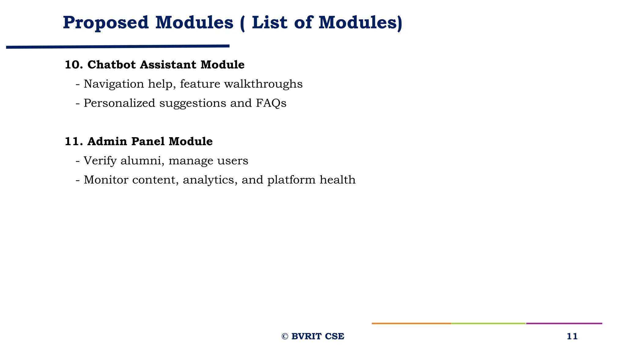 Proposed Modules ( List of Modules)
10. Chatbot Assistant Module
- Navigation help, feature walkthroughs
- Personalized suggestions and FAQs
11. Admin Panel Module
- Verify alumni, manage users
- Monitor content, analytics, and platform health
11
© BVRIT CSE
 