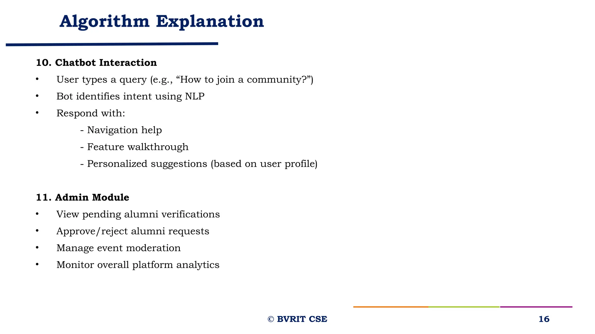 Algorithm Explanation
10. Chatbot Interaction
• User types a query (e.g., “How to join a community?”)
• Bot identifies intent using NLP
• Respond with:
- Navigation help
- Feature walkthrough
- Personalized suggestions (based on user profile)
11. Admin Module
• View pending alumni verifications
• Approve/reject alumni requests
• Manage event moderation
• Monitor overall platform analytics
16
© BVRIT CSE
 