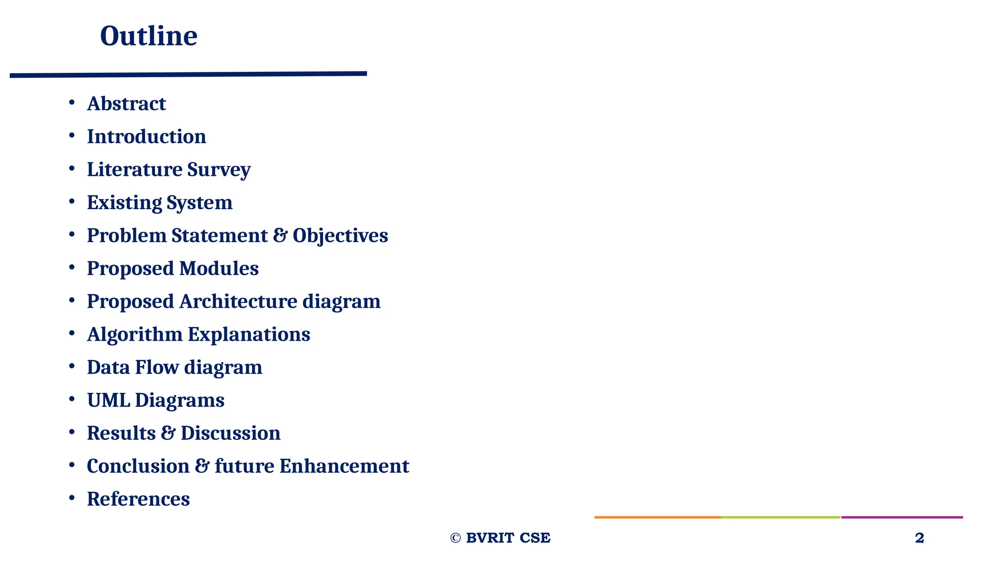 Outline
• Abstract
• Introduction
• Literature Survey
• Existing System
• Problem Statement & Objectives
• Proposed Modules
• Proposed Architecture diagram
• Algorithm Explanations
• Data Flow diagram
• UML Diagrams
• Results & Discussion
• Conclusion & future Enhancement
• References
© BVRIT CSE 2
 