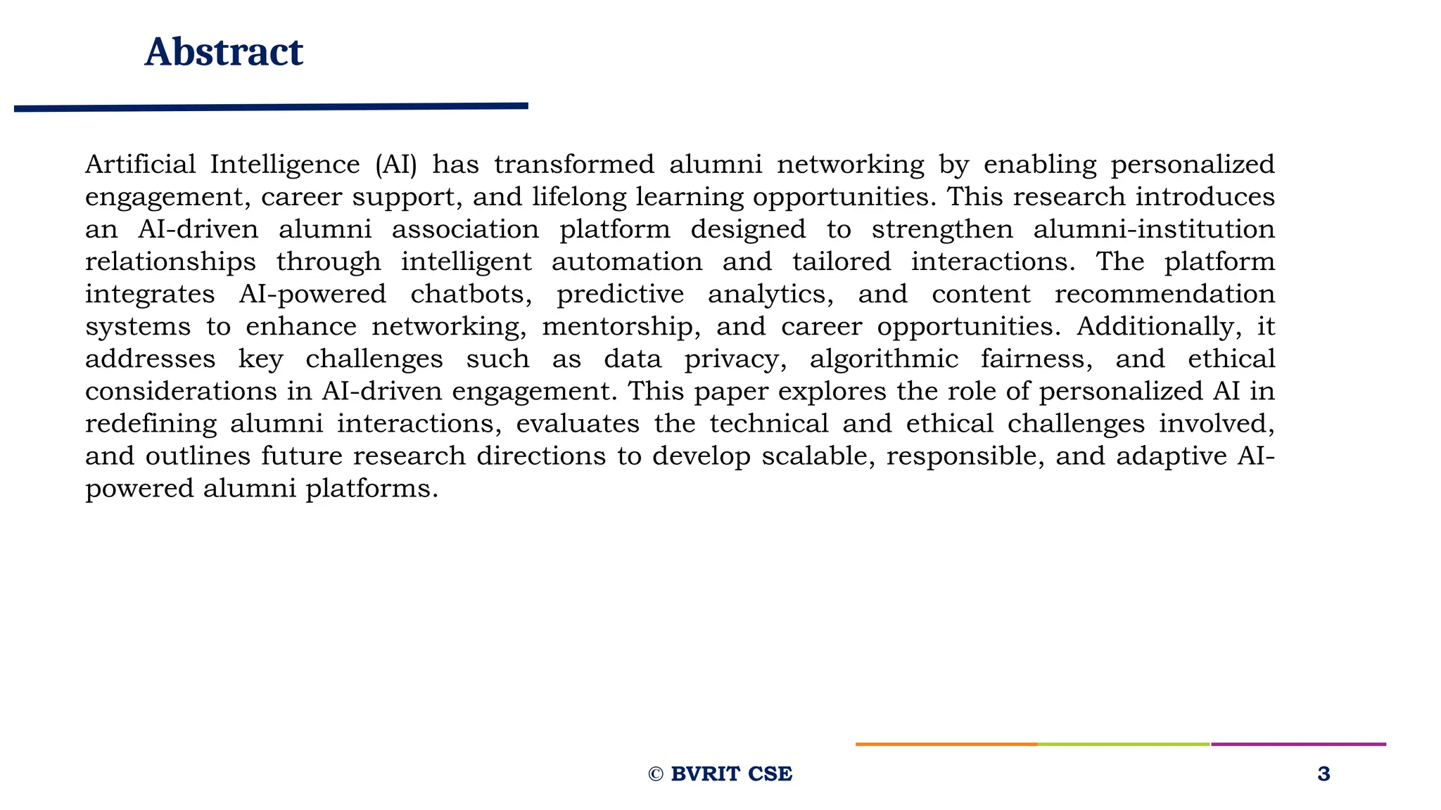 Abstract
© BVRIT CSE 3
Artificial Intelligence (AI) has transformed alumni networking by enabling personalized
engagement, career support, and lifelong learning opportunities. This research introduces
an AI-driven alumni association platform designed to strengthen alumni-institution
relationships through intelligent automation and tailored interactions. The platform
integrates AI-powered chatbots, predictive analytics, and content recommendation
systems to enhance networking, mentorship, and career opportunities. Additionally, it
addresses key challenges such as data privacy, algorithmic fairness, and ethical
considerations in AI-driven engagement. This paper explores the role of personalized AI in
redefining alumni interactions, evaluates the technical and ethical challenges involved,
and outlines future research directions to develop scalable, responsible, and adaptive AI-
powered alumni platforms.
 