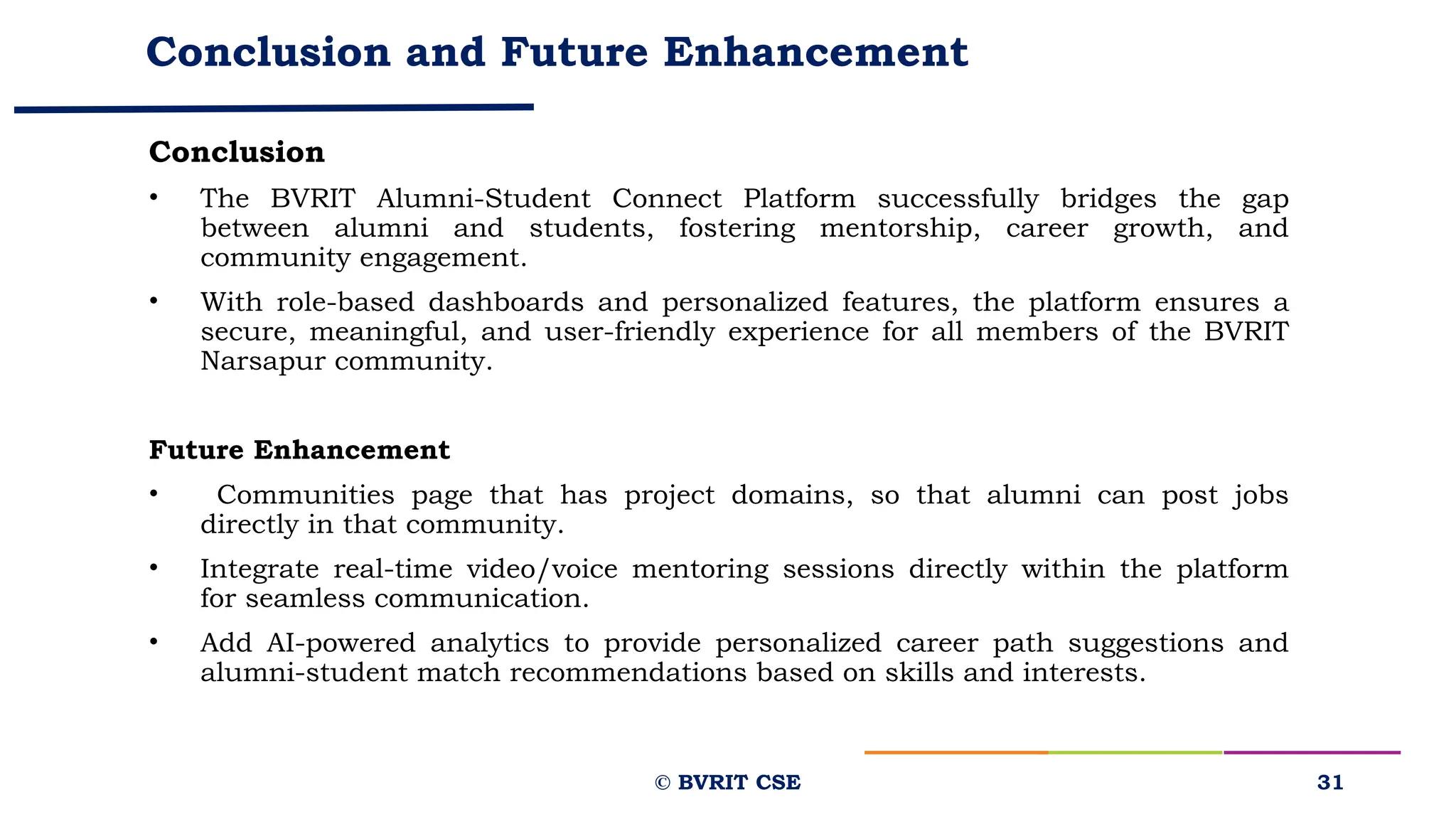 Conclusion and Future Enhancement
Conclusion
• The BVRIT Alumni-Student Connect Platform successfully bridges the gap
between alumni and students, fostering mentorship, career growth, and
community engagement.
• With role-based dashboards and personalized features, the platform ensures a
secure, meaningful, and user-friendly experience for all members of the BVRIT
Narsapur community.
Future Enhancement
• Communities page that has project domains, so that alumni can post jobs
directly in that community.
• Integrate real-time video/voice mentoring sessions directly within the platform
for seamless communication.
• Add AI-powered analytics to provide personalized career path suggestions and
alumni-student match recommendations based on skills and interests.
31
© BVRIT CSE
 