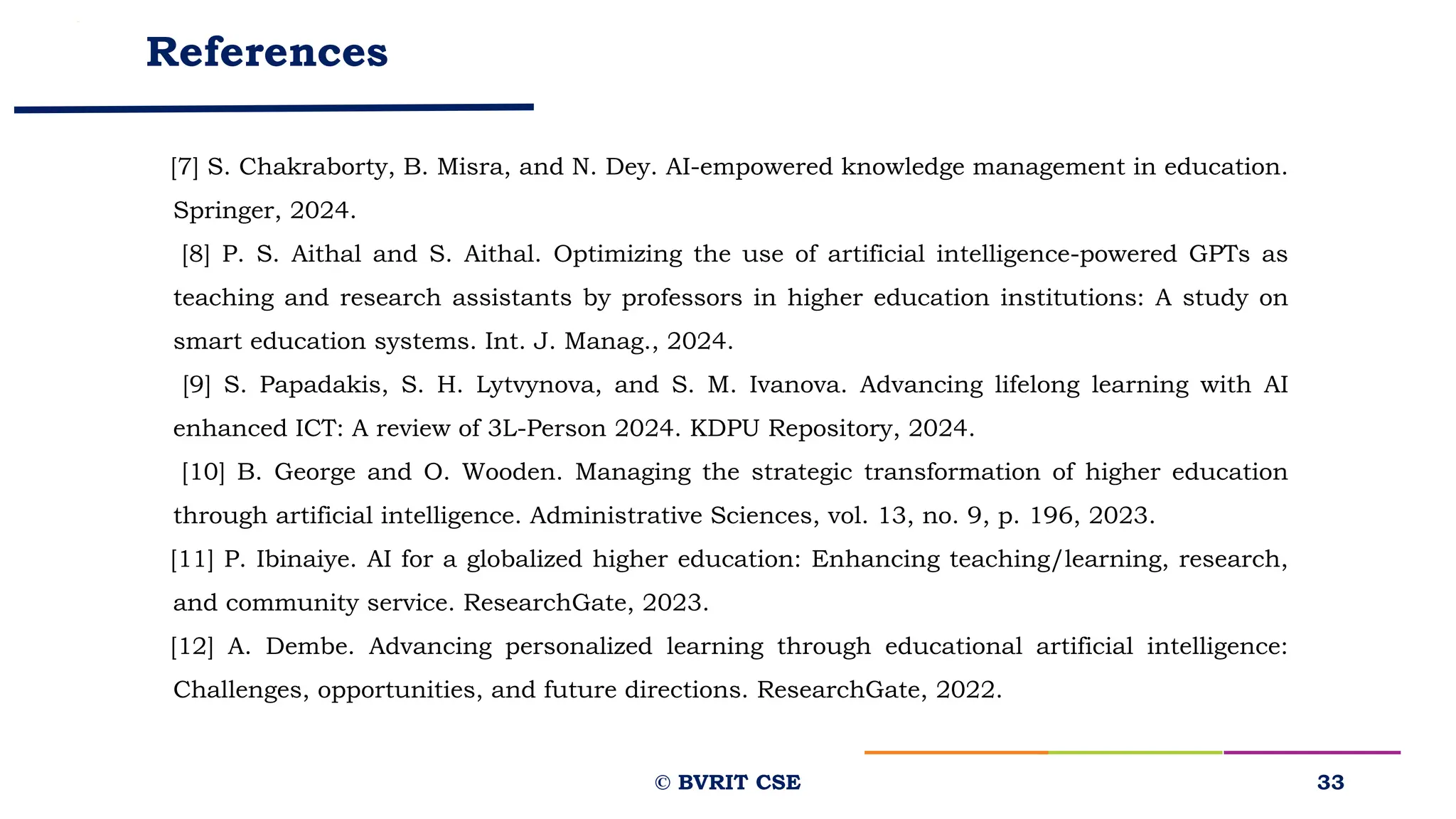 References
[7] S. Chakraborty, B. Misra, and N. Dey. AI-empowered knowledge management in education.
Springer, 2024.
[8] P. S. Aithal and S. Aithal. Optimizing the use of artificial intelligence-powered GPTs as
teaching and research assistants by professors in higher education institutions: A study on
smart education systems. Int. J. Manag., 2024.
[9] S. Papadakis, S. H. Lytvynova, and S. M. Ivanova. Advancing lifelong learning with AI
enhanced ICT: A review of 3L-Person 2024. KDPU Repository, 2024.
[10] B. George and O. Wooden. Managing the strategic transformation of higher education
through artificial intelligence. Administrative Sciences, vol. 13, no. 9, p. 196, 2023.
[11] P. Ibinaiye. AI for a globalized higher education: Enhancing teaching/learning, research,
and community service. ResearchGate, 2023.
[12] A. Dembe. Advancing personalized learning through educational artificial intelligence:
Challenges, opportunities, and future directions. ResearchGate, 2022.
33
© BVRIT CSE
 