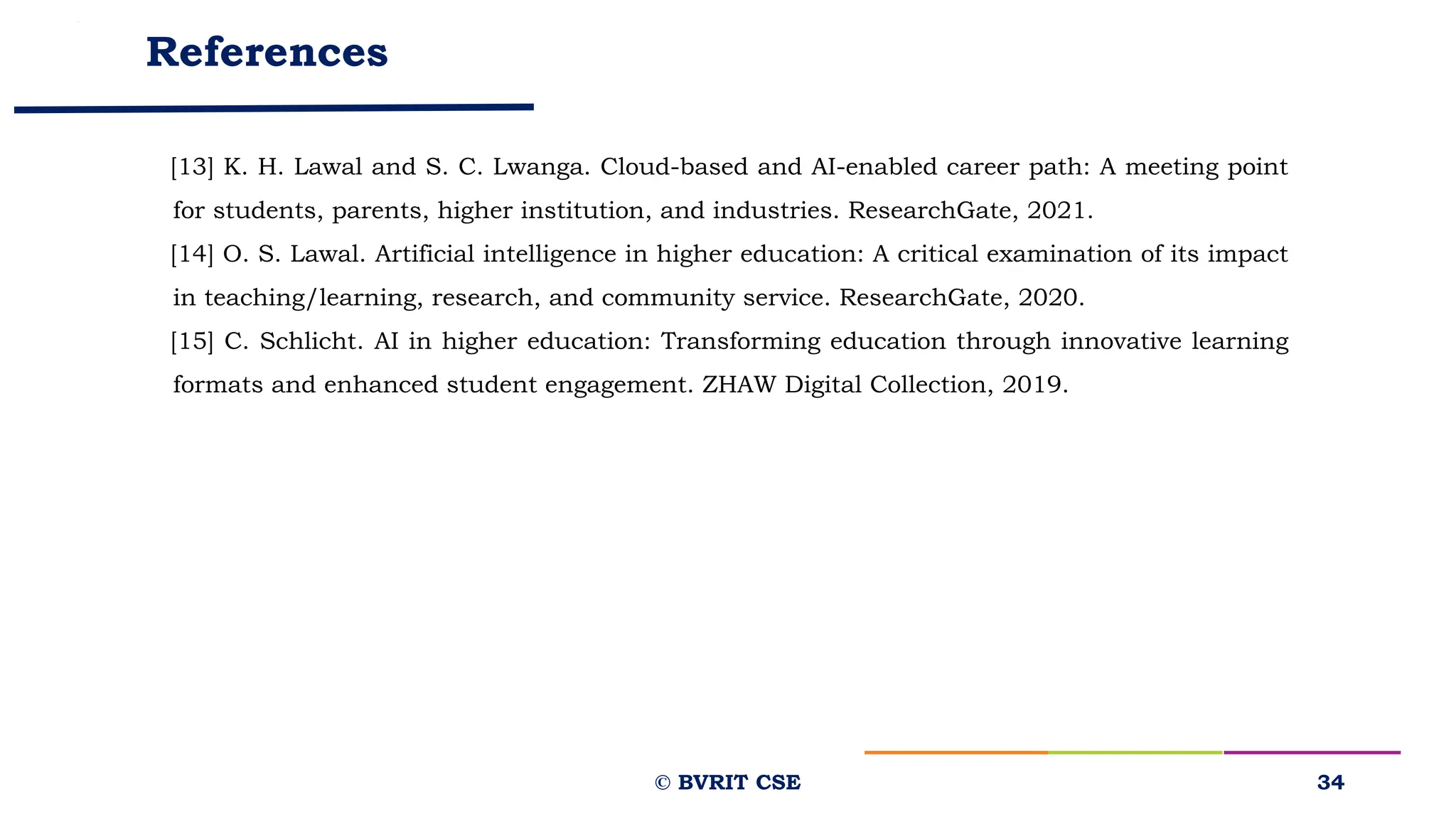 References
[13] K. H. Lawal and S. C. Lwanga. Cloud-based and AI-enabled career path: A meeting point
for students, parents, higher institution, and industries. ResearchGate, 2021.
[14] O. S. Lawal. Artificial intelligence in higher education: A critical examination of its impact
in teaching/learning, research, and community service. ResearchGate, 2020.
[15] C. Schlicht. AI in higher education: Transforming education through innovative learning
formats and enhanced student engagement. ZHAW Digital Collection, 2019.
34
© BVRIT CSE
 