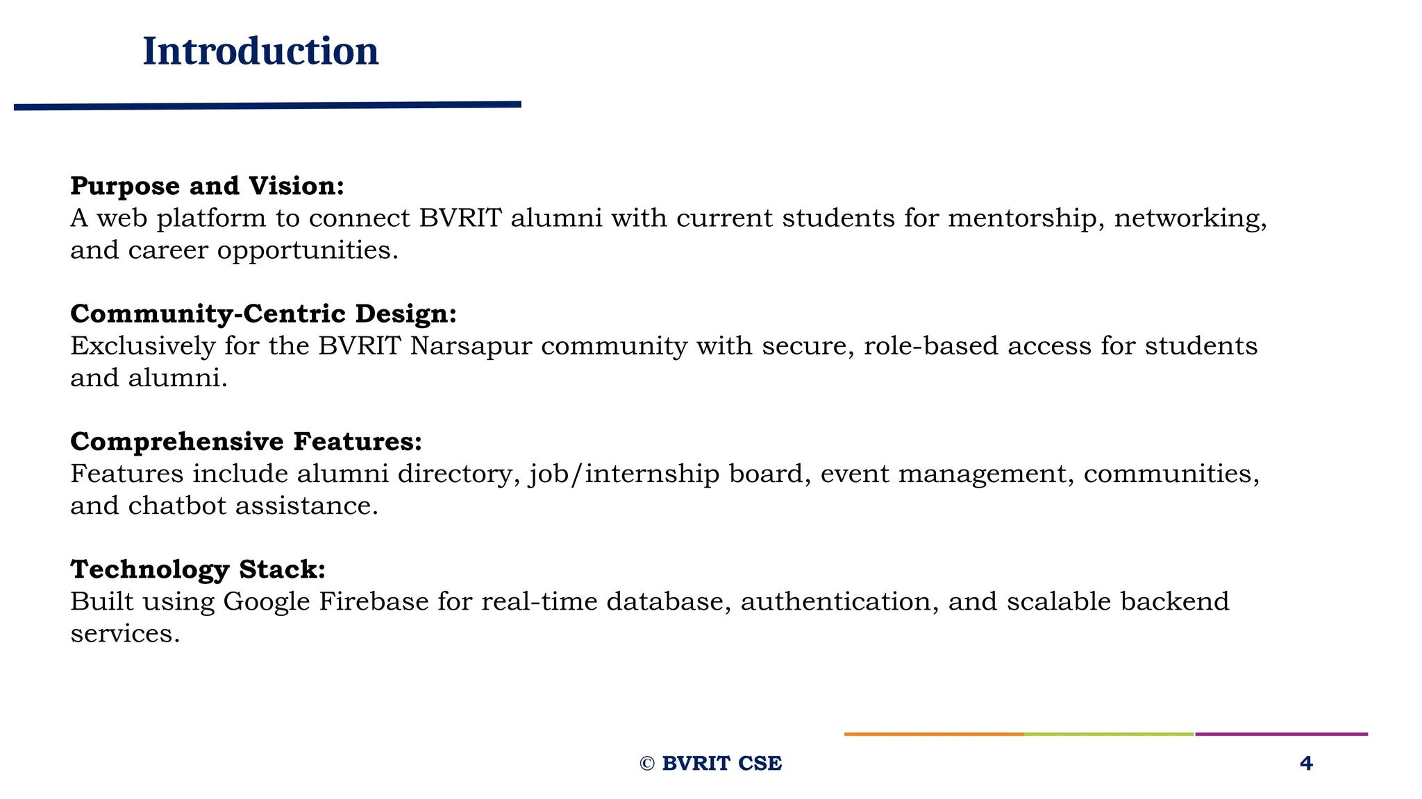 Introduction
© BVRIT CSE 4
Purpose and Vision:
A web platform to connect BVRIT alumni with current students for mentorship, networking,
and career opportunities.
Community-Centric Design:
Exclusively for the BVRIT Narsapur community with secure, role-based access for students
and alumni.
Comprehensive Features:
Features include alumni directory, job/internship board, event management, communities,
and chatbot assistance.
Technology Stack:
Built using Google Firebase for real-time database, authentication, and scalable backend
services.
 